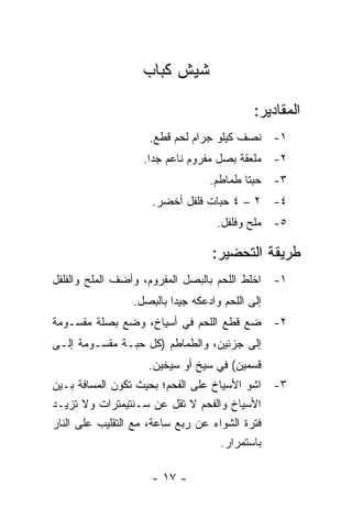 ‫ﺸﻴﺵ ﻜﺒﺎﺏ‬

                                            ‫ﺍﻟﻤﻘﺎﺩﻴﺭ:‬
                   ‫١- ﻨﺼﻑ ﻜﻴﻠﻭ ﺠﺭﺍﻡ ﻟﺤﻡ ﻗﻁﻊ.‬
                  ‫٢- ﻤﻠﻌﻘﺔ ﺒﺼل ﻤﻔﺭﻭﻡ ﻨﺎﻋﻡ ﺠ ‪‬ﺍ.‬
                    ‫ﺩ‬
                                 ‫٣- ﺤﺒﺘﺎ ﻁﻤﺎﻁﻡ.‬
                    ‫٤- ٢ – ٤ ﺤﺒﺎﺕ ﻓﻠﻔل ﺃﺨﻀﺭ.‬
                                   ‫٥- ﻤﻠﺢ ﻭﻓﻠﻔل.‬

                                  ‫ﻁﺭﻴﻘﺔ ﺍﻟﺘﺤﻀﻴﺭ:‬
‫١- ﺍﺨﻠﻁ ﺍﻟﻠﺤﻡ ﺒﺎﻟﺒﺼل ﺍﻟﻤﻔﺭﻭﻡ، ﻭﺃﻀﻑ ﺍﻟﻤﻠﺢ ﻭﺍﻟﻔﻠﻔل‬
                ‫ﺇﻟﻰ ﺍﻟﻠﺤﻡ ﻭﺍﺩﻋﻜﻪ ﺠﻴ ‪‬ﺍ ﺒﺎﻟﺒﺼل.‬
                         ‫ﺩ‬
‫٢- ﻀﻊ ﻗﻁﻊ ﺍﻟﻠﺤﻡ ﻓﻲ ﺃﺴﻴﺎﺥ، ﻭﻀﻊ ﺒﺼﻠﺔ ﻤﻘﺴـﻭﻤﺔ‬
‫ﺇﻟﻰ ﺠﺯﺌﻴﻥ، ﻭﺍﻟﻁﻤﺎﻁﻡ )ﻜل ﺤﺒـﺔ ﻤﻘﺴـﻭﻤﺔ ﺇﻟـﻰ‬
                   ‫ﻗﺴﻤﻴﻥ( ﻓﻲ ﺴﻴﺦ ﺃﻭ ﺴﻴﺨﻴﻥ.‬
‫٣- ﺍﺸﻭ ﺍﻷﺴﻴﺎﺥ ﻋﻠﻰ ﺍﻟﻔﺤﻡ؛ ﺒﺤﻴﺙ ﺘﻜﻭﻥ ﺍﻟﻤﺴﺎﻓﺔ ﺒـﻴﻥ‬
‫ﺍﻷﺴﻴﺎﺥ ﻭﺍﻟﻔﺤﻡ ﻻ ﺘﻘل ﻋﻥ ﺴـﻨﺘﻴﻤﺘﺭﺍﺕ ﻭﻻ ﺘﺯﻴـﺩ‬
‫ﻓﺘﺭﺓ ﺍﻟﺸﻭﺍﺀ ﻋﻥ ﺭﺒﻊ ﺴﺎﻋﺔ، ﻤﻊ ﺍﻟﺘﻘﻠﻴﺏ ﻋﻠﻰ ﺍﻟﻨﺎﺭ‬
                                    ‫ﺒﺎﺴﺘﻤﺭﺍﺭ.‬

                    ‫- ٧١ -‬
 