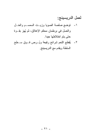 ‫ﻟﻌﻤل ﺍﻟﺩﺭﻴﺴﻴﻨﺞ:‬
‫١- ﺘﻭﻀﻊ ﺼﻠﺼﺔ ﺍﻟﺼﻭﻴﺎ ﻭﺯﻴـﺕ ﺍﻟﺴﻤﺴـﻡ ﻭﺍﻟﺨـل‬
‫ﻭﺍﻟﻌﺴل ﻓﻲ ﺒﺭﻁﻤﺎﻥ ﻤﺤﻜﻡ ﺍﻹﻏﻼﻕ، ﺜﻡ ُﻬﺯ ﺒﻘـﻭﺓ‬
        ‫ﻴ‬
                     ‫ﺤﺘﻰ ﻴﺘﻡ ﺍﺨﺘﻼﻁﻬﺎ ﺠﻴ ‪‬ﺍ.‬
                       ‫ﺩ‬
‫٢- ُﻘﻁﻊ ﺍﻟﻠﺤﻡ ﺸﺭﺍﺌﺢ ﺭﻓﻴﻌﺔ ﻭ ُـﺭﺹ ﻓـﻭﻕ ﺴـﻁﺢ‬
             ‫ﻴ‬                        ‫ﻴ‬
                  ‫ﺍﻟﺴﻠﻁﺔ ﻭﻴﻘﺩﻡ ﻤﻊ ﺍﻟﺩﺭﻴﺴﻴﻨﺞ.‬




                   ‫- ١٢ -‬
 