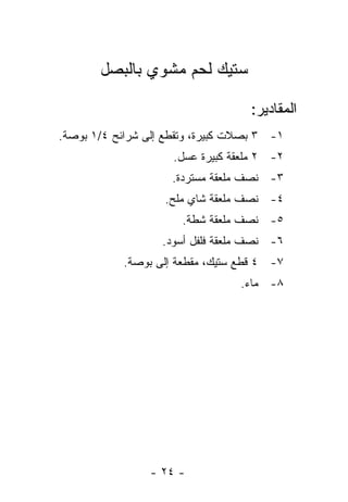 ‫ﺴﺘﻴﻙ ﻟﺤﻡ ﻤﺸﻭﻱ ﺒﺎﻟﺒﺼل‬

                                    ‫ﺍﻟﻤﻘﺎﺩﻴﺭ:‬
‫١- ٣ ﺒﺼﻼﺕ ﻜﺒﻴﺭﺓ، ﻭ ﹸﻘﻁﻊ ﺇﻟﻰ ﺸﺭﺍﺌﺢ ٤/١ ﺒﻭﺼﺔ.‬
                       ‫ﺘ‬
                     ‫٢- ٢ ﻤﻠﻌﻘﺔ ﻜﺒﻴﺭﺓ ﻋﺴل.‬
                     ‫٣- ﻨﺼﻑ ﻤﻠﻌﻘﺔ ﻤﺴﺘﺭﺩﺓ.‬
                    ‫٤- ﻨﺼﻑ ﻤﻠﻌﻘﺔ ﺸﺎﻱ ﻤﻠﺢ.‬
                       ‫٥- ﻨﺼﻑ ﻤﻠﻌﻘﺔ ﺸﻁﺔ.‬
                   ‫٦- ﻨﺼﻑ ﻤﻠﻌﻘﺔ ﻓﻠﻔل ﺃﺴﻭﺩ.‬
            ‫٧- ٤ ﻗﻁﻊ ﺴﺘﻴﻙ، ﻤﻘﻁﻌﺔ ﺇﻟﻰ ﺒﻭﺼﺔ.‬
                                  ‫٨- ﻤﺎﺀ.‬




                 ‫- ٤٢ -‬
 