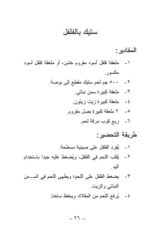 ‫ﺴﺘﻴﻙ ﺒﺎﻟﻔﻠﻔل‬

                                            ‫ﺍﻟﻤﻘﺎﺩﻴﺭ:‬
‫١- ﻤﻠﻌﻘﺘﺎ ﻓﻠﻔل ﺃﺴﻭﺩ ﻤﻔﺭﻭﻡ ﺨﺸﻥ، ﺃﻭ ﻤﻠﻌﻘﺘﺎ ﻓﻠﻔل ﺃﺴﻭﺩ‬
                                      ‫ﻤﻜﺴﻭﺭ.‬
           ‫٢- ٠٠٥ ﺠﻡ ﻟﺤﻡ ﺴﺘﻴﻙ ﻤﻘﻁﻊ ﺇﻟﻰ ﺒﻭﺼﺔ.‬
                       ‫٣- ﻤﻠﻌﻘﺔ ﻜﺒﻴﺭﺓ ﺴﻤﻥ ﻨﺒﺎﺘﻲ.‬
                      ‫٤- ﻤﻠﻌﻘﺔ ﻜﺒﻴﺭﺓ ﺯﻴﺕ ﺯﻴﺘﻭﻥ.‬
                    ‫٥- ٢ ﻤﻠﻌﻘﺔ ﻜﺒﻴﺭﺓ ﺒﺼل ﻤﻔﺭﻭﻡ.‬
                          ‫٦- ﺭﺒﻊ ﻜﻭﺏ ﻤﺭﻗﺔ ﻟﺤﻡ.‬

                                  ‫ﻁﺭﻴﻘﺔ ﺍﻟﺘﺤﻀﻴﺭ:‬
                ‫١- ُﻔﺭﺩ ﺍﻟﻔﻠﻔل ﻋﻠﻰ ﺼﻴﻨﻴﺔ ﻤﺴﻁﺤﺔ.‬
                                           ‫ﻴ‬
‫٢- ُﻘﻠﺏ ﺍﻟﻠﺤﻡ ﻓﻲ ﺍﻟﻔﻠﻔل، ﻭﻴﻀﻐﻁ ﻋﻠﻴﻪ ﺠﻴ ‪‬ﺍ ﺒﺎﺴﺘﺨﺩﺍﻡ‬
          ‫ﺩ‬            ‫ُ‬                      ‫ﻴ‬
                                         ‫ﺍﻟﻴﺩ.‬
‫٣- ﻴﻀﻐﻁ ﺍﻟﻔﻠﻔل ﻋﻠﻰ ﺍﻟﻠﺤﻡ؛ ﻭﻴﻁﻬﻰ ﺍﻟﻠﺤﻡ ﻓﻲ ﺍﻟﺴـﻤﻥ‬
                               ‫ﺍﻟﻨﺒﺎﺘﻲ ﻭﺍﻟﺯﻴﺕ.‬
            ‫٤- ُﺭﻓﻊ ﺍﻟﻠﺤﻡ ﻤﻥ ﺍﻟﻤﻘﻼﺓ، ﻭﻴﺤﻔﻅ ﺴﺎﺨ ﹰﺎ.‬
              ‫ﻨ‬                               ‫ﻴ‬


                     ‫- ٦٢ -‬
 