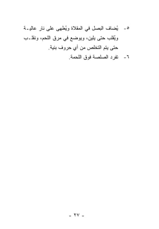 ‫٥- ُﻀﺎﻑ ﺍﻟﺒﺼل ﻓﻲ ﺍﻟﻤﻘﻼﺓ ﻭ ُﻁﻬﻰ ﻋﻠﻰ ﻨﺎﺭ ﻋﺎﻟﻴـﺔ‬
                  ‫ﻴ‬                      ‫ﻴ‬
‫ﻭ ُﻘﻠﺏ ﺤﺘﻰ ﻴﻠﻴﻥ، ﻭﻴﻭﻀﻊ ﻓﻲ ﻤﺭﻕ ﺍﻟﻠﺤﻡ، ﻭﻨﻘﻠـﺏ‬
                                        ‫ﻴ‬
           ‫ﺤﺘﻰ ﻴﺘﻡ ﺍﻟﺘﺨﻠﺹ ﻤﻥ ﺃﻱ ﺤﺭﻭﻑ ﺒﻨﻴﺔ.‬
                    ‫٦- ﺘﻔﺭﺩ ﺍﻟﺼﻠﺼﺔ ﻓﻭﻕ ﺍﻟﻠﺤﻤﺔ.‬




                    ‫- ٧٢ -‬
 