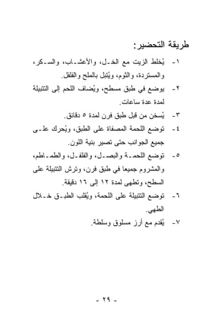 ‫ﻁﺭﻴﻘﺔ ﺍﻟﺘﺤﻀﻴﺭ:‬
‫١- ُﺨﻠﻁ ﺍﻟﺯﻴﺕ ﻤﻊ ﺍﻟﺨـل، ﻭﺍﻷﻋﺸـﺎﺏ، ﻭﺍﻟﺴـﻜﺭ،‬
                                      ‫ﻴ‬
         ‫ﻭﺍﻟﻤﺴﺘﺭﺩﺓ، ﻭﺍﻟﺜﻭﻡ، ﻭ ُﺘﺒل ﺒﺎﻟﻤﻠﺢ ﻭﺍﻟﻔﻠﻔل.‬
                            ‫ﻴ‬
‫٢- ﻴﻭﻀﻊ ﻓﻲ ﻁﺒﻕ ﻤﺴﻁﺢ، ﻭ ُﻀﺎﻑ ﺍﻟﻠﺤﻡ ﺇﻟﻰ ﺍﻟﺘﺘﺒﻴﻠﺔ‬
                      ‫ﻴ‬
                                ‫ﻟﻤﺩﺓ ﻋﺩﺓ ﺴﺎﻋﺎﺕ.‬
          ‫٣- ُﺴﺨﻥ ﻤﻥ ﻗﺒل ﻁﺒﻕ ﻓﺭﻥ ﻟﻤﺩﺓ ٥ ﺩﻗﺎﺌﻕ.‬
                                          ‫ﻴ‬
‫٤- ﺘﻭﻀﻊ ﺍﻟﻠﺤﻤﺔ ﺍﻟﻤﺼﻔﺎﺓ ﻋﻠﻰ ﺍﻟﻁﺒﻕ، ﻭ ُﺤﺭﻙ ﻋﻠـﻰ‬
        ‫ﻴ‬
           ‫ﺠﻤﻴﻊ ﺍﻟﺠﻭﺍﻨﺏ ﺤﺘﻰ ﺘﺼﻴﺭ ﺒﻨﻴﺔ ﺍﻟﻠﻭﻥ.‬
‫٥- ﺘﻭﻀﻊ ﺍﻟﻠﺤﻤـﺔ ﻭﺍﻟﺒﺼـل، ﻭﺍﻟﻔﻠﻔـل، ﻭﺍﻟﻁﻤـﺎﻁﻡ،‬
‫ﻭﺍﻟﻤﺸﺭﻭﻡ ﺠﻤﻴ ‪‬ﺎ ﻓﻲ ﻁﺒﻕ ﻓﺭﻥ، ﻭﺘﺭﺵ ﺍﻟﺘﺘﺒﻴﻠﺔ ﻋﻠﻰ‬
                               ‫ﻌ‬
         ‫ﺍﻟﺴﻁﺢ، ﻭ ﹸﻁﻬﻰ ﻟﻤﺩﺓ ٢١ ﺇﻟﻰ ٦١ ﺩﻗﻴﻘﺔ.‬
                                  ‫ﺘ‬
‫٦- ﺘﻭﻀﻊ ﺍﻟﺘﺘﺒﻴﻠﺔ ﻋﻠﻰ ﺍﻟﻠﺤﻤﺔ، ﻭ ُﻘﻠﺏ ﺍﻟﻁﺒـﻕ ﺨـﻼل‬
               ‫ﻴ‬
                                          ‫ﺍﻟﻁﻬﻲ.‬
                    ‫٧- ُﻘﺩﻡ ﻤﻊ ﺃﺭﺯ ﻤﺴﻠﻭﻕ ﻭﺴﻠﻁﺔ.‬
                                           ‫ﻴ‬




                      ‫- ٩٢ -‬
 