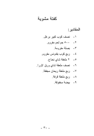 ‫ﻜﻔﺘﺔ ﻤﺸﻭﻴﺔ‬

                      ‫ﺍﻟﻤﻘﺎﺩﻴﺭ:‬
    ‫١- ﻨﺼﻑ ﻜﻭﺏ ﻜﺒﻴﺭ ﺒﺭﻏل.‬
      ‫٢- ٠٠٥ ﺠﻡ ﻟﺤﻡ ﻤﻔﺭﻭﻡ.‬
            ‫٣- ﺒﺼﻠﺔ ﻤﻔﺭﻭﻤﺔ.‬
   ‫٤- ﺭﺒﻊ ﻜﻭﺏ ﺒﻘﺩﻭﻨﺱ ﻤﻔﺭﻭﻡ.‬
       ‫٥- ٢ ﻤﻠﻌﻘﺔ ﺸﺎﻱ ﻨﻌﻨﺎﻉ.‬
‫٦- ﻨﺼﻑ ﻤﻠﻌﻘﺔ ﺸﺎﻱ ﻭﺭﻕ ﻻﻭﺭﺍ.‬
   ‫٧- ﺭﺒﻊ ﻤﻠﻌﻘﺔ ﺭﻴﺤﺎﻥ ﻤﺠﻔﻔﺔ.‬
           ‫٨- ﺭﺒﻊ ﻤﻠﻌﻘﺔ ﻗﺭﻓﺔ.‬
            ‫٩- ﺒﻴﻀﺔ ﻤﺨﻔﻭﻗﺔ.‬




  ‫- ٠٣ -‬
 