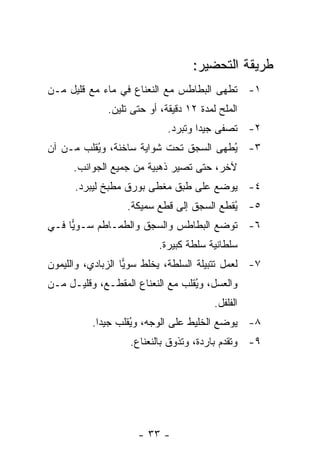 ‫ﻁﺭﻴﻘﺔ ﺍﻟﺘﺤﻀﻴﺭ:‬
‫١- ﹸﻁﻬﻰ ﺍﻟﺒﻁﺎﻁﺱ ﻤﻊ ﺍﻟﻨﻌﻨﺎﻉ ﻓﻲ ﻤﺎﺀ ﻤﻊ ﻗﻠﻴل ﻤـﻥ‬
                                         ‫ﺘ‬
              ‫ﺍﻟﻤﻠﺢ ﻟﻤﺩﺓ ٢١ ﺩﻗﻴﻘﺔ، ﺃﻭ ﺤﺘﻰ ﺘﻠﻴﻥ.‬
                             ‫٢- ﹸﺼﻔﻰ ﺠﻴ ‪‬ﺍ ﻭﺘﺒﺭﺩ.‬
                                     ‫ﺩ‬       ‫ﺘ‬
‫٣- ُﻁﻬﻰ ﺍﻟﺴﺠﻕ ﺘﺤﺕ ﺸﻭﺍﻴﺔ ﺴﺎﺨﻨﺔ، ﻭ ُﻘﻠﺏ ﻤـﻥ ﺁﻥ‬
          ‫ﻴ‬                             ‫ﻴ‬
      ‫ﻵﺨﺭ، ﺤﺘﻰ ﺘﺼﻴﺭ ﺫﻫﺒﻴﺔ ﻤﻥ ﺠﻤﻴﻊ ﺍﻟﺠﻭﺍﻨﺏ.‬
      ‫٤- ﻴﻭﻀﻊ ﻋﻠﻰ ﻁﺒﻕ ﻤﻐﻁﻰ ﺒﻭﺭﻕ ﻤﻁﺒﺦ ﻟﻴﺒﺭﺩ.‬
                   ‫٥- ُﻘﻁﻊ ﺍﻟﺴﺠﻕ ﺇﻟﻰ ﻗﻁﻊ ﺴﻤﻴﻜﺔ.‬
                                           ‫ﻴ‬
‫٦- ﺘﻭﻀﻊ ﺍﻟﺒﻁﺎﻁﺱ ﻭﺍﻟﺴﺠﻕ ﻭﺍﻟﻁﻤـﺎﻁﻡ ﺴـﻭﻴﺎ ﻓـﻲ‬
     ‫‪‬‬
                          ‫ﺴﻠﻁﺎﻨﻴﺔ ﺴﻠﻁﺔ ﻜﺒﻴﺭﺓ.‬
‫٧- ﻟﻌﻤل ﺘﺘﺒﻴﻠﺔ ﺍﻟﺴﻠﻁﺔ، ﻴﺨﻠﻁ ﺴﻭ ‪‬ﺎ ﺍﻟﺯﺒﺎﺩﻱ، ﻭﺍﻟﻠﻴﻤﻭﻥ‬
                   ‫ﻴ‬
‫ﻭﺍﻟﻌﺴل، ﻭ ُﻘﻠﺏ ﻤﻊ ﺍﻟﻨﻌﻨﺎﻉ ﺍﻟﻤﻘﻁـﻊ، ﻭﻗﻠﻴـل ﻤـﻥ‬
                                  ‫ﻴ‬
                                         ‫ﺍﻟﻔﻠﻔل.‬
          ‫٨- ﻴﻭﻀﻊ ﺍﻟﺨﻠﻴﻁ ﻋﻠﻰ ﺍﻟﻭﺠﻪ، ﻭ ُﻘﻠﺏ ﺠﻴ ‪‬ﺍ.‬
            ‫ﺩ‬       ‫ﻴ‬
                   ‫٩- ﻭ ﹸﻘﺩﻡ ﺒﺎﺭﺩﺓ، ﻭﺘﺫﻭﻕ ﺒﺎﻟﻨﻌﻨﺎﻉ.‬
                                             ‫ﺘ‬




                     ‫- ٣٣ -‬
 