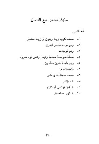 ‫ﺴﺘﻴﻙ ﻤﺤﻤﺭ ﻤﻊ ﺍﻟﺒﺼل‬

                                    ‫ﺍﻟﻤﻘﺎﺩﻴﺭ:‬
    ‫١- ﻨﺼﻑ ﻜﻭﺏ ﺯﻴﺕ ﺯﻴﺘﻭﻥ ﺃﻭ ﺯﻴﺕ ﺨﻀﺎﺭ.‬
                  ‫٢- ﺭﺒﻊ ﻜﻭﺏ ﻋﺼﻴﺭ ﻟﻴﻤﻭﻥ.‬
                          ‫٣- ﺭﺒﻊ ﻜﻭﺏ ﺨل.‬
‫٤- ﺒﺼﻠﺔ ﻤﺘﻭﺴﻁﺔ ﻤﻘﻁﻌﺔ ﺭﻓﻴ ‪‬ﺎ، ﻭﻓﺹ ﺜﻭﻡ ﻤﻔﺭﻭﻡ.‬
                 ‫ﻌ‬
                 ‫٥- ﺭﺒﻊ ﻤﻠﻌﻘﺔ ﻜﻤﻭﻥ ﻤﻁﺤﻭﻥ.‬
                            ‫٦- ﻤﻠﻌﻘﺔ ﺸﻁﺔ.‬
                   ‫٧- ﻨﺼﻑ ﻤﻠﻌﻘﺔ ﺸﺎﻱ ﻤﻠﺢ.‬
                              ‫٨- ١ ﺴﺘﻴﻙ.‬
                 ‫٩- ١ ﺨﺒﺯ ﻓﺭﻨﺴﻲ ﺃﻭ ﻜﺎﻴﺯﺭ.‬
                         ‫٠١- ١ ﻜﻭﺏ ﺼﻠﺼﺔ.‬




                ‫- ٤٣ -‬
 