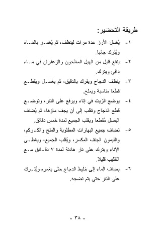 ‫ﻁﺭﻴﻘﺔ ﺍﻟﺘﺤﻀﻴﺭ:‬
‫١- ُﻐﺴل ﺍﻷﺭﺯ ﻋﺩﺓ ﻤﺭﺍﺕ ﻟﻴﻨﻅﻑ، ﺜﻡ ُﻐﻤـﺭ ﺒﺎﻟﻤـﺎﺀ‬
            ‫ﻴ‬                            ‫ﻴ‬
                                 ‫ﻭ ُﺘﺭﻙ ﺠﺎﻨ ‪‬ﺎ.‬
                                   ‫ﺒ‬        ‫ﻴ‬
‫٢- ﻴﻨﻘﻊ ﻗﻠﻴل ﻤﻥ ﺍﻟﻬﻴل ﺍﻟﻤﻁﺤﻭﻥ ﻭﺍﻟﺯﻋﻔﺭﺍﻥ ﻓﻲ ﻤـﺎﺀ‬
                                 ‫ﺩﺍﻓﺊ ﻭﻴﺘﺭﻙ.‬
‫٣- ﻴﻨﻅﻑ ﺍﻟﺩﺠﺎﺝ ﻭﻴﻔﺭﻙ ﺒﺎﻟﺩﻗﻴﻕ، ﺜﻡ ﻴﻐﺴـل ﻭﻴﻘﻁـﻊ‬
                           ‫ﻗﻁ ‪‬ﺎ ﻤﻨﺎﺴﺒﺔ ﻭﻴﻤﻠﺢ.‬
                                          ‫ﻌ‬
‫٤- ﻴﻭﻀﻊ ﺍﻟﺯﻴﺕ ﻓﻲ ﺇﻨﺎﺀ ﻭﻴﺭﻓﻊ ﻋﻠﻰ ﺍﻟﻨﺎﺭ، ﻭﺘﻭﻀـﻊ‬
‫ﻗﻁﻊ ﺍﻟﺩﺠﺎﺝ ﻭﺘﻘﻠﺏ ﺇﻟﻰ ﺃﻥ ﻴﺠﻑ ﻤﺎﺅﻫﺎ، ﺜﻡ ُﻀﺎﻑ‬
   ‫ﻴ‬
    ‫ﺍﻟﺒﺼل ُﻘﻁ ‪‬ﺎ ﻭﻴﻘﻠﺏ ﺍﻟﺠﻤﻴﻊ ﻟﻤﺩﺓ ﺨﻤﺱ ﺩﻗﺎﺌﻕ.‬
                                  ‫ﻤ ﻌ‬
‫٥- ﹸﻀﺎﻑ ﺠﻤﻴﻊ ﺍﻟﺒﻬﺎﺭﺍﺕ ﺍﻟﻤﻁﻠﻭﺒﺔ ﻭﺍﻟﻤﻠﺢ ﻭﺍﻟﻜـﺭﻜﻡ،‬
                                           ‫ﺘ‬
‫ﻭﺍﻟﻠﻴﻤﻭﻥ ﺍﻟﺠﺎﻑ ﺍﻟﻤﻜﺴﺭ، ﻭ ُﻘﻠﺏ ﺍﻟﺠﻤﻴﻊ، ﻭﻴﻐﻁـﻰ‬
                  ‫ﻴ‬
‫ﺍﻹﻨﺎﺀ ﻭﻴﺘﺭﻙ ﻋﻠﻰ ﻨﺎﺭ ﻫﺎﺩﺌﺔ ﻟﻤﺩﺓ ٧ ﺩﻗـﺎﺌﻕ ﻤـﻊ‬
                                 ‫ﺍﻟﺘﻘﻠﻴﺏ ﻗﻠﻴﻼ.‬
                                  ‫ﹰ‬
‫٦- ﻴﻀﺎﻑ ﺍﻟﻤﺎﺀ ﺇﻟﻰ ﺨﻠﻴﻁ ﺍﻟﺩﺠﺎﺝ ﺤﺘﻰ ﻴﻐﻤﺭﻩ ﻭ ُﺘـﺭﻙ‬
    ‫ﻴ‬
                     ‫ﻋﻠﻰ ﺍﻟﻨﺎﺭ ﺤﺘﻰ ﻴﺘﻡ ﻨﻀﺠﻪ.‬




                     ‫- ٨٣ -‬
 