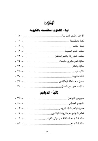 ‫‪‬‬
              ‫‪   -‬‬
                                       ‫‪‬‬
‫ﺃﻗﺭﺍﺹ ﺍﻟﻠﺤﻡ ﺍﻟﻤﻐﺭﺒﻴﺔ ....................................... - ٣١ -‬
‫ﻜﻔﺘﺔ ﺒﺎﻟﻁﺤﻴﻨﻴﺔ .............................................. - ٥١ -‬
‫ﺸﻴﺵ ﻜﺒﺎﺏ.................................................. - ٧١ -‬
‫ﺴﻠﻁﺔ ﺍﻟﻠﺤﻡ ﺍﻟﺼﻴﻨﻴﺔ ......................................... - ٩١ -‬
‫ﺴﻠﻁﺔ ﺍﻟﻤﻜﺭﻭﻨﺔ ﺒﺎﻟﻠﺤﻡ ﺍﻟﻤﺩﺨﻥ ............................... - ٢٢ -‬
‫ﺴﺘﻴﻙ ﻟﺤﻡ ﻤﺸﻭﻱ ﺒﺎﻟﺒﺼل .................................... - ٤٢ -‬
‫ﺴﺘﻴﻙ ﺒﺎﻟﻔﻠﻔل ................................................ - ٦٢ -‬
‫ﺍﻟﻜﺒـﺎﺏ .................................................... - ٨٢ -‬
‫ﻜﻔﺘﺔ ﻤﺸﻭﻴﺔ ................................................. - ٠٣ -‬
‫ﺴﺠﻕ ﻤﻊ ﺴﻠﻁﺔ ﺍﻟﺒﻁﺎﻁﺱ ................................... - ٢٣ -‬
‫ﺴﺘﻴﻙ ﻤﺤﻤﺭ ﻤﻊ ﺍﻟﺒﺼل ...................................... - ٤٣ -‬
                        ‫‪ -‬‬
‫ﻤﺠﺒﻭﺱ ﺍﻟﺩﻭﺍﺠﻥ ............................................ - ٧٣ -‬
‫ﺍﻟﺩﺠﺎﺝ ﺍﻟﻤﺤﺸﻲ ............................................. - ٠٤ -‬
‫ﺼﻴﻨﻴﺔ ﺒﻠﺤﻡ ﺍﻟﺩﻴﻙ ﺍﻟﺭﻭﻤﻲ ................................... - ٣٤ -‬
‫ﻗﻁﻊ ﺍﻟﺩﺠﺎﺝ ﻤﻊ ﻤﻜﺭﻭﻨﺔ ﺍﻟﺘﻴﻨﺘﺴﻴﻥ ............................ - ٥٤ -‬
‫ﺴﻠﻁﺔ ﺍﻟﺩﺠﺎﺝ ﺍﻟﺴﺎﺨﻨﺔ ﻤﻊ ﻋﻴﺵ ﺍﻟﻐﺭﺍﺏ ...................... - ٩٤ -‬
‫ﺴﻠﻁﺔ ﺍﻟﺩﺠﺎﺝ ................................................ - ١٥ -‬


                            ‫-٣-‬
 