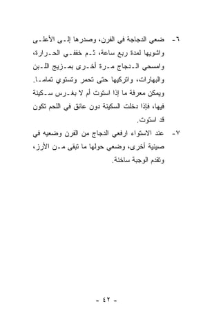 ‫٦- ﻀﻌﻲ ﺍﻟﺩﺠﺎﺠﺔ ﻓﻲ ﺍﻟﻔﺭﻥ، ﻭﺼﺩﺭﻫﺎ ﺇﻟـﻰ ﺍﻷﻋﻠـﻰ‬
‫ﻭﺍﺸﻭﻴﻬﺎ ﻟﻤﺩﺓ ﺭﺒﻊ ﺴﺎﻋﺔ، ﺜـﻡ ﺨﻔﻔـﻲ ﺍﻟﺤـﺭﺍﺭﺓ،‬
‫ﻭﺍﻤﺴﺤﻲ ﺍﻟـﺩﺠﺎﺝ ﻤـﺭﺓ ﺃﺨـﺭﻯ ﺒﻤـﺯﻴﺞ ﺍﻟﻠـﺒﻥ‬
‫ﻭﺍﻟﺒﻬﺎﺭﺍﺕ، ﻭﺍﺘﺭﻜﻴﻬﺎ ﺤﺘﻰ ﺘﺤﻤﺭ ﻭﺘﺴﺘﻭﻱ ﺘﻤﺎ ‪‬ـﺎ.‬
   ‫ﻤ‬
‫ﻭﻴﻤﻜﻥ ﻤﻌﺭﻓﺔ ﻤﺎ ﺇﺫﺍ ﺍﺴﺘﻭﺕ ﺃﻡ ﻻ ﺒﻐـﺭﺱ ﺴـﻜﻴﻨﺔ‬
‫ﻓﻴﻬﺎ، ﻓﺈﺫﺍ ﺩﺨﻠﺕ ﺍﻟﺴﻜﻴﻨﺔ ﺩﻭﻥ ﻋﺎﺌﻕ ﻓﻲ ﺍﻟﻠﺤﻡ ﺘﻜﻭﻥ‬
                                    ‫ﻗﺩ ﺍﺴﺘﻭﺕ.‬
‫٧- ﻋﻨﺩ ﺍﻻﺴﺘﻭﺍﺀ ﺍﺭﻓﻌﻲ ﺍﻟﺩﺠﺎﺝ ﻤﻥ ﺍﻟﻔﺭﻥ ﻭﻀﻌﻴﻪ ﻓﻲ‬
‫ﺼﻴﻨﻴﺔ ﺃﺨﺭﻯ، ﻭﻀﻌﻲ ﺤﻭﻟﻬﺎ ﻤﺎ ﺘﺒﻘﻰ ﻤـﻥ ﺍﻷﺭﺯ،‬
                           ‫ﻭﺘﻘﺩﻡ ﺍﻟﻭﺠﺒﺔ ﺴﺎﺨﻨﺔ.‬




                     ‫- ٢٤ -‬
 