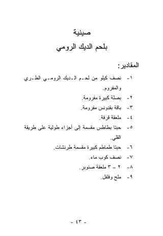 ‫ﺼﻴﻨﻴﺔ‬
             ‫ﺒﻠﺤﻡ ﺍﻟﺩﻴﻙ ﺍﻟﺭﻭﻤﻲ‬

                                       ‫ﺍﻟﻤﻘﺎﺩﻴﺭ:‬
‫١- ﻨﺼﻑ ﻜﻴﻠﻭ ﻤﻥ ﻟﺤـﻡ ﺍﻟـﺩﻴﻙ ﺍﻟﺭﻭﻤـﻲ ﺍﻟﻁـﺭﻱ‬
                                ‫ﻭﺍﻟﻤﻔﺭﻭﻡ.‬
                       ‫٢- ﺒﺼﻠﺔ ﻜﺒﻴﺭﺓ ﻤﻔﺭﻭﻤﺔ.‬
                       ‫٣- ﺒﺎﻗﺔ ﺒﻘﺩﻭﻨﺱ ﻤﻔﺭﻭﻤﺔ.‬
                               ‫٤- ﻤﻠﻌﻘﺔ ﻗﺭﻓﺔ.‬
‫٥- ﺤﺒﺘﺎ ﺒﻁﺎﻁﺱ ﻤﻘﺴﻤﺔ ﺇﻟﻰ ﺃﺠﺯﺍﺀ ﻁﻭﻟﻴﺔ ﻋﻠﻰ ﻁﺭﻴﻘﺔ‬
                                   ‫ﺍﻟﻘﻠﻲ.‬
            ‫٦- ﺤﺒﺘﺎ ﻁﻤﺎﻁﻡ ﻜﺒﻴﺭﺓ ﻤﻘﺴﻤﺔ ﻁﺭﻨﺸﺎﺕ.‬
                            ‫٧- ﻨﺼﻑ ﻜﻭﺏ ﻤﺎﺀ.‬
                      ‫٨- ٢ – ٣ ﻤﻠﻌﻘﺔ ﺼﻨﻭﺒﺭ.‬
                               ‫٩- ﻤﻠﺢ ﻭﻓﻠﻔل.‬




                   ‫- ٣٤ -‬
 