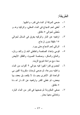 ‫ﺍﻟﻁﺭﻴﻘﺔ:‬
         ‫١- ﻀﻌﻲ ﺍﻟﻤﺭﻗﺔ ﺃﻭ ﺍﻟﻤﺎﺀ ﻓﻲ ﻗﺩﺭ، ﻭﺍﻏﻠﻴﻬﺎ.‬
‫٢- ﺃﺨﻔﻲ ﻟﺤﻡ ﺍﻟﺩﺠﺎﺝ ﻓﻲ ﺍﻟﻤﺎﺀ ﺍﻟﻤﻐﻠﻲ، ﻭﺍﺘﺭﻜﻴﻪ ﻭﻫـﻭ‬
                       ‫ُﻐﻁﻰ ﻟﺤﻭﺍﻟﻲ ٥ ﺩﻗﺎﺌﻕ.‬
                                          ‫ﻤ‬
‫٣- ﺍﺭﻓﻌﻴﻪ ﻋﻥ ﺍﻟﻨﺎﺭ ﻭﺍﺘﺭﻜﻴﻪ ﻴﻐﺭﻕ ﻓﻲ ﺍﻟﺴﺎﺌل ﻟﺤﻭﺍﻟﻲ‬
                       ‫٥١ ﺩﻗﻴﻘﺔ ﺒﺩﻭﻥ ﺇﺯﻋﺎﺝ.‬
                  ‫٤- ﺍﺘﺭﻜﻲ ﻟﺤﻡ ﺍﻟﺩﺠﺎﺝ ﺤﺘﻰ ﻴﺒﺭﺩ.‬
‫٥- ﻗﻭﻤﻲ ﺒﺈﻋﺩﺍﺩ ﺍﻟﺼﻠﺼﺔ ﻭﺍﺨﻠﻁﻲ ﺍﻟﺨـل ﻭﺍﻟﺨـﺭﺩل،‬
‫ﻭﺍﻟﻤﻠﺢ ﻭﺍﻟﺴﻜﺭ، ﻭﺼﻠﺼﺔ ﺍﻟﺼﻭﻴﺎ، ﻭﺍﻟﻔﻠﻔل ﺍﻷﺒﻴﺽ‬
                  ‫ﻤ ‪‬ﺎ، ﻤﻊ ﻤﺭﺍﻋﺎﺓ ﺘﻨﻭﻴﻊ ﺍﻟﺯﻴﺕ.‬
                                           ‫ﻌ‬
‫٦- ﺃﺤﻀﺭﻱ ﻗﺩ ‪‬ﺍ ﻜﺒﻴ ‪‬ﺍ ﻓﻴﻪ ﺤﻭﺍﻟﻲ ٩ ﺃﻜﻭﺍﺏ ﻤﻥ ﺍﻟﻤﺎﺀ‬
                            ‫ﺭ ﺭ‬
‫ﻭﺍﻏﻠﻴﻪ ﺒﺴﺭﻋﺔ، ﺜﻡ ﻀﻌﻲ ﻟﻭﺤﺎﺕ ﻤﻜﺭﻭﻨﺔ ﺍﻟﻔﻴﻥ ﺒﻲ‬
‫ﺍﻟﻭﺍﺤﺩﺓ ﺘﻠﻭ ﺍﻷﺨﺭﻯ ﺒﺤﻴـﺙ ﻻ ﻴﻠﺘﺼـﻕ ﺒﻌﻀـﻬﺎ‬
‫ﺒﺒﻌﺽ، ﺜﻡ ﻏﻁﻲ ﺍﻟﻘﺩﺭ ﻭﺍﺭﻓﻌﻴﻪ ﻋﻥ ﺍﻟﻨـﺎﺭ ﻟﻤـﺩﺓ‬
                                     ‫٥ ﺩﻗﺎﺌﻕ.‬
‫٧- ﺼﻔﻲ ﺍﻟﻤﻜﺭﻭﻨﺔ ﺜﻡ ﻀﻌﻴﻬﺎ ﻓﻲ ﻗﺩﺭ ﻤﻥ ﺍﻟﻤﺎﺀ ﺍﻟﺒﺎﺭﺩ‬
                          ‫ﻭﺘﻌﺎﻤﻠﻲ ﻤﻌﻬﺎ ﺒﺤﺫﺭ.‬



                    ‫- ٧٤ -‬
 