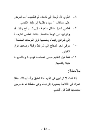 ‫٨- ﺍﻁﻭﻱ ﻜل ﻟﻭﺤﺔ ﺇﻟﻰ ﺜﻼﺙ، ﺜﻡ ﻗﻁﻌﻴﻬـﺎ ﺒـﺎﻟﻌﺭﺽ‬
     ‫ﻋﻠﻰ ﻤﺴﺎﻓﺎﺕ ١ ﺴﻡ، ﻭﺍﻨﻘﻠﻴﻬﺎ ﺇﻟﻰ ﻁﺒﻕ ﺍﻟﺘﻘﺩﻴﻡ.‬
‫٩- ﻗﻁﻌﻲ ﺍﻟﺨﻴﺎﺭ ﺒﺸﻜل ﻤﻨﺤﺭﻑ ﺇﻟﻰ ﺸـﺭﺍﺌﺢ ﺭﻗﻴﻘـﺔ،‬
‫ﻭﺍﺘﺭﻜﻴﻬﺎ ﻓﻲ ﻜﻭﻤﺔ ﻤﻨﺘﻅﻤﺔ. ﻋﻨﺩﺌﺫ ﺍﻗﻁﻌﻲ ﺍﻟﻜﻭﻤـﺔ‬
‫ﺇﻟﻰ ﺸﺭﺍﺌﺢ ﺭﻓﻴﻌﺔ، ﻭﻀﻌﻴﻬﺎ ﻓﻭﻕ ﺍﻟﻠﻭﺤﺎﺕ ﺍﻟﻤﻘﻁﻌﺔ.‬
‫٠١- ﻤﺯﻗﻲ ﻟﺤﻡ ﺍﻟﺩﺠﺎﺝ ﺇﻟﻰ ﺸﺭﺍﺌﻁ ﺭﻗﻴﻘﺔ ﻭﻀﻌﻴﻬﺎ ﻓﻭﻕ‬
                                        ‫ﺍﻟﺨﻴﺎﺭ.‬
‫١١- ﻓﻘﻁ ﻗﺒل ﺍﻟﺘﻘﺩﻴﻡ ﺼﺒﻲ ﺍﻟﺼﻠﺼﺔ ﻓﻭﻗﻬـﺎ ﻭﺍﺨﻠﻁﻴﻬـﺎ‬
                                  ‫ﺠﻴ ‪‬ﺍ ﻭﻗﺩﻤﻴﻬﺎ.‬
                                            ‫ﺩ‬

                                              ‫ﻤﻼﺤﻅﺔ:‬
‫ﺇﺫﺍ ﻜﻨﺕ ﻻ ﺘﺭﻏﺒﻴﻥ ﻓﻲ ﺘﻘﺩﻴﻡ ﻫﺫﺍ ﺍﻟﻁﺒﻕ ﺭﺃ ‪‬ﺎ ﻴﻤﻜﻨﻙ ﺤﻔﻅ‬
           ‫ﺴ‬
‫ﺍﻟﻤﻭﺍﺩ ﻓﻲ ﺍﻟﺜﻼﺠﺔ ﺒﺼﻭﺭﺓ ﺇﻓﺭﺍﺩﻴﺔ، ﻭﻫﻲ ﻤﻐﻁﺎﺓ ﺜﻡ ﺘﻘـﻭﻤﻴﻥ‬
                                ‫ﺒﺘﺠﻤﻴﻌﻬﺎ ﻓﻘﻁ ﻗﺒل ﺍﻟﺘﻘﺩﻴﻡ.‬




                      ‫- ٨٤ -‬
 