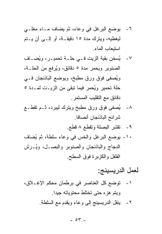 ‫٦- ﻴﻭﻀﻊ ﺍﻟﺒﺭﻏل ﻓﻲ ﻭﻋﺎﺀ، ﺜﻡ ﻴﻀﺎﻑ ﻤـﺎﺀ ﻤﻐﻠـﻲ‬
‫ﻟﻴﻐﻁﻴﻪ، ﻭﻴﺘﺭﻙ ﻤﺩﺓ ٥١ ﺩﻗﻴﻘـﺔ، ﺃﻭ ﺇﻟـﻰ ﺃﻥ ﻴـﺘﻡ‬
                                ‫ﺍﺴﺘﻴﻌﺎﺏ ﺍﻟﻤﺎﺀ.‬
‫٧- ُﺴﺨﻥ ﺒﻘﻴﺔ ﺍﻟﺯﻴﺕ ﻓـﻲ ﺤﻠـﺔ ﺘﺤﻤﻴـﺭ، ﻭ ُﻀـﺎﻑ‬
    ‫ﻴ‬                                  ‫ﻴ‬
‫ﺍﻟﺼﻨﻭﺒﺭ ﻭﻴﺤﻤﺭ ﻤﺩﺓ ٥ ﺩﻗﺎﺌﻕ، ﻭ ُﺭﻓﻊ ﻤﻥ ﺍﻟﺤﻠـﺔ،‬
              ‫ﻴ‬
‫ﻭ ُﺼﻔﻰ ﻓﻭﻕ ﻭﺭﻕ ﻤﻁﺒﺦ، ﻭﻴﻭﻀﻊ ﺍﻟﺒﺎﺫﻨﺠﺎﻥ ﻓـﻲ‬
                                     ‫ﻴ‬
‫ﺤﻠﺔ ﺘﺤﻤﻴﺭ ﻭ ُﺤﻤﺭ ﻓﻴﻤﺎ ﺘﺒﻘﻰ ﻤﻥ ﺍﻟﺯﻴـﺕ ﻟﻤـﺩﺓ ٥‬
                               ‫ﻴ‬
                     ‫ﺩﻗﺎﺌﻕ ﻤﻊ ﺍﻟﺘﻘﻠﻴﺏ ﺍﻟﻤﺴﺘﻤﺭ.‬
‫٨- ُﺼﻔﻰ ﻓﻭﻕ ﻭﺭﻕ ﻤﻁﺒﺦ ﻭﻴﺘﺭﻙ ﻟﻴﺒﺭﺩ، ﺜـﻡ ﺘﻘﻁـﻊ‬
                                       ‫ﻴ‬
                       ‫ﺸﺭﺍﺌﺢ ﺍﻟﺒﺎﺫﻨﺠﺎﻥ ﺃﻨﺼﺎ ﹰﺎ.‬
                         ‫ﻓ‬
                   ‫٩- ﺘﻘﺸﺭ ﺍﻟﺒﺼﻠﺔ ﻭﺘﻘﻁﻊ ٨ ﻗﻁﻊ.‬
‫٠١- ﻴﻭﻀﻊ ﺍﻟﺒﺭﻏل ﻭﺍﻟﺨﺱ ﻓﻲ ﻭﻋﺎﺀ ﺴﻠﻁﺔ، ﺜﻡ ُﻀﺎﻑ‬
   ‫ﻴ‬
‫ﺍﻟﺩﺠﺎﺝ ﻭﺍﻟﺒﺎﺫﻨﺠﺎﻥ ﻭﺍﻟﺼﻨﻭﺒﺭ ﻭﺍﻟﺒﺼـل، ﻭ ُـﺭﺵ‬
   ‫ﻴ‬
                   ‫ﺍﻟﻔﻠﻔل ﻭﺍﻟﻜﺯﺒﺭﺓ ﻓﻭﻕ ﺍﻟﺴﻁﺢ.‬

                                   ‫ﻟﻌﻤل ﺍﻟﺩﺭﻴﺴﻴﻨﺞ:‬
‫١- ﺘﻭﻀﻊ ﻜل ﺍﻟﻌﻨﺎﺼﺭ ﻓﻲ ﺒﺭﻁﻤﺎﻥ ﻤﺤﻜﻡ ﺍﻹﻏـﻼﻕ،‬
            ‫ﻭﻴﺘﻡ ﻫﺯﻩ ﺤﺘﻰ ﺘﺨﺘﻠﻁ ﻤﺤﺘﻭﻴﺎﺘﻪ ﺠﻴ ‪‬ﺍ.‬
              ‫ﺩ‬
      ‫٢- ﻴﻨﻘل ﺍﻟﺩﺭﻴﺴﻴﻨﺞ ﺇﻟﻰ ﻭﻋﺎﺀ ﻭﻴﻘﺩﻡ ﻤﻊ ﺍﻟﺴﻠﻁﺔ.‬

                     ‫- ٣٥ -‬
 