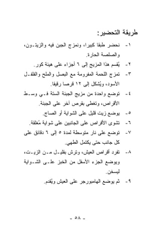 ‫ﻁﺭﻴﻘﺔ ﺍﻟﺘﺤﻀﻴﺭ:‬
‫١- ﻨﺤﻀﺭ ﻁﺒﻘﺎ ﻜﺒﻴﺭﺍ، ﻭﻨﻤﺯﺝ ﺍﻟﺠﺒﻥ ﻓﻴﻪ ﻭﺍﻟﺯﻴﺘـﻭﻥ،‬
                             ‫‪‬‬     ‫ﹰ‬
                             ‫ﻭﺍﻟﺼﻠﺼﺔ ﺍﻟﺤﺎﺭﺓ.‬
    ‫٢- ُﻘﺴﻡ ﻫﺫﺍ ﺍﻟﻤﺯﻴﺞ ﺇﻟﻰ ٦ ﺃﺠﺯﺍﺀ ﻋﻠﻰ ﻫﻴﺌﺔ ﻜﻭﺭ.‬
                                            ‫ﻴ‬
‫٣- ﹸﻤﺯﺝ ﺍﻟﻠﺤﻤﺔ ﺍﻟﻤﻔﺭﻭﻤﺔ ﻤﻊ ﺍﻟﺒﺼل ﻭﺍﻟﻤﻠﺢ ﻭﺍﻟﻔﻠﻔـل‬
                                            ‫ﺘ‬
           ‫ﺍﻷﺴﻭﺩ، ﻭ ُﺸﻜل ﺇﻟﻰ ٢١ ﻗﺭﺼﺎ ﺭﻗﻴﻘﺎ.‬
             ‫ﹰ‬     ‫‪‬‬             ‫ﻴ‬
‫٤- ﺘﻭﻀﻊ ﻭﺍﺤﺩﺓ ﻤﻥ ﻤﺯﻴﺞ ﺍﻟﺠﺒﻨﺔ ﺍﻟﺴﺘﺔ ﻓـﻲ ﻭﺴـﻁ‬
      ‫ﺍﻷﻗﺭﺍﺹ، ﻭ ﹸﻐﻁﻰ ﺒﻘﺭﺹ ﺁﺨﺭ ﻋﻠﻰ ﺍﻟﺠﺒﻨﺔ.‬
                              ‫ﺘ‬
        ‫٥- ﻴﻭﻀﻊ ﺯﻴﺕ ﻗﻠﻴل ﻋﻠﻰ ﺍﻟﺸﻭﺍﻴﺔ ﺃﻭ ﺍﻟﺼﺎﺝ.‬
  ‫٦- ﺘﺸﻭﻯ ﺍﻷﻗﺭﺍﺹ ﻋﻠﻰ ﺍﻟﺠﺎﻨﺒﻴﻥ ﻋﻠﻰ ﺸﻭﺍﻴﺔ ُﻐﻠﻘﺔ.‬
       ‫ﻤ‬
‫٧- ﺘﻭﻀﻊ ﻋﻠﻰ ﻨﺎﺭ ﻤﺘﻭﺴﻁﺔ ﻟﻤﺩﺓ ٥ ﺇﻟﻰ ٦ ﺩﻗﺎﺌﻕ ﻋﻠﻰ‬
                  ‫ﻜل ﺠﺎﻨﺏ ﺤﺘﻰ ﻴﻜﺘﻤل ﺍﻟﻁﻬﻲ.‬
‫٨- ﹸﻔﺭﺩ ﺃﻗﺭﺍﺹ ﺍﻟﻌﻴﺵ، ﻭ ﹸﺭﺵ ﺒﻘﻠﻴـل ﻤـﻥ ﺍﻟﺯﻴـﺕ،‬
                     ‫ﺘ‬                   ‫ﺘ‬
‫ﻭﻴﻭﻀﻊ ﺍﻟﺠﺯﺀ ﺍﻷﺴﻔل ﻤﻥ ﺍﻟﺨﺒﺯ ﻋﻠـﻰ ﺍﻟﺸـﻭﺍﻴﺔ‬
                                     ‫ﻟﻴﺴﺨﻥ.‬
        ‫٩- ﺜﻡ ﻴﻭﻀﻊ ﺍﻟﻬﺎﻤﺒﻭﺭﺠﺭ ﻋﻠﻰ ﺍﻟﻌﻴﺵ ﻭ ُﻘﺩﻡ.‬
            ‫ﻴ‬




                    ‫- ٨٥ -‬
 