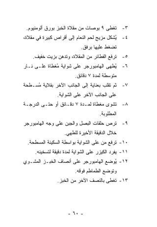 ‫٣- ﹸﻐﻁﻰ ٩ ﺒﻭﺼﺎﺕ ﻤﻥ ﻤﻘﻼﺓ ﺍﻟﺨﺒﺯ ﺒﻭﺭﻕ ﺃﻟﻭﻤﻨﻴﻭﻡ.‬
                                         ‫ﺘ‬
‫٤- ُﺸﻜل ﻤﺯﻴﺞ ﻟﺤﻡ ﺍﻟﻨﻌﺎﻡ ﺇﻟﻰ ﺃﻗﺭﺍﺹ ﻜﺒﻴﺭﺓ ﻓﻲ ﻤﻘﻼﺓ،‬
                                            ‫ﻴ‬
                            ‫ﺘﻀﻐﻁ ﻋﻠﻴﻬﺎ ﺒﺭﻓﻕ.‬
    ‫٥- ﺘﺭﻓﻊ ﺍﻟﻔﻁﺎﺌﺭ ﻤﻥ ﺍﻟﻤﻘﻼﺓ، ﻭﺘﺩﻫﻥ ﺒﺯﻴﺕ ﺨﻔﻴﻑ.‬
‫٦- ُﻁﻬﻰ ﺍﻟﻬﺎﻤﺒﻭﺭﺠﺭ ﻋﻠﻰ ﺸﻭﺍﻴﺔ ُﻐﻁﺎﺓ ﻋﻠـﻰ ﻨـﺎﺭ‬
              ‫ﻤ‬                         ‫ﻴ‬
                         ‫ﻤﺘﻭﺴﻁﺔ ﻟﻤﺩﺓ ٧ ﺩﻗﺎﺌﻕ.‬
‫٧- ﺜﻡ ﺘﻘﻠﺏ ﺒﻌﻨﺎﻴﺔ ﺇﻟﻰ ﺍﻟﺠﺎﻨﺏ ﺍﻵﺨﺭ ﺒﻘﻼﻴﺔ ُﺴـﻁﺤﺔ‬
     ‫ﻤ‬
                ‫ﻋﻠﻰ ﺍﻟﺠﺎﻨﺏ ﺍﻵﺨﺭ ﻋﻠﻰ ﺍﻟﺸﻭﺍﻴﺔ.‬
‫٨- ﹸﺸﻭﻯ ﻤﻐﻁﺎﺓ ﻟﻤـﺩﺓ ٧ ﺩﻗـﺎﺌﻕ ﺃﻭ ﺤﺘـﻰ ﺍﻟﺩﺭﺠـﺔ‬
                                        ‫ﺘ‬
                                     ‫ﺍﻟﻤﻁﻠﻭﺒﺔ.‬
‫٩- ﹸﺭﺹ ﺤﻠﻘﺎﺕ ﺍﻟﺒﺼل ﻭﺍﻟﺠﺒﻥ ﻋﻠﻰ ﻭﺠﻪ ﺍﻟﻬﺎﻤﺒﻭﺭﺠﺭ‬
                                        ‫ﺘ‬
                   ‫ﺨﻼل ﺍﻟﺩﻗﻴﻘﺔ ﺍﻷﺨﻴﺭﺓ ﻟﻠﻁﻬﻲ.‬
 ‫٠١- ﹸﺭﻓﻊ ﻤﻥ ﻋﻠﻰ ﺍﻟﺸﻭﺍﻴﺔ ﺒﻭﺍﺴﻁﺔ ﺍﻟﺴﻜﻴﻨﺔ ﺍﻟﻤﺴﻁﺤﺔ.‬
                                           ‫ﺘ‬
     ‫١١- ﻴﻔﺭﺩ ﺍﻟﻜﻴﺯﺭ ﻋﻠﻰ ﺍﻟﺸﻭﺍﻴﺔ ﻟﻤﺩﺓ ﺩﻗﻴﻘﺔ ﻟﺘﺴﺨﻴﻨﻪ.‬
‫٢١- ُﻭﻀﻊ ﺍﻟﻬﺎﻤﺒﻭﺭﺠﺭ ﻋﻠﻰ ﺃﻨﺼﺎﻑ ﺍﻟﺨﺒـﺯ ﺍﻟﻤﺸـﻭﻱ‬
                                       ‫ﻴ‬
                         ‫ﻭﺘﻭﻀﻊ ﺍﻟﻁﻤﺎﻁﻡ ﻓﻭﻗﻪ.‬
                ‫٣١- ﺘﻐﻁﻰ ﺒﺎﻟﻨﺼﻑ ﺍﻵﺨﺭ ﻤﻥ ﺍﻟﺨﺒﺯ.‬




                     ‫- ٠٦ -‬
 