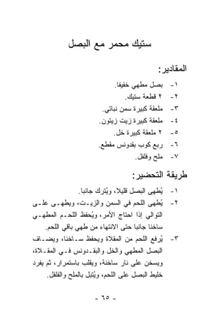 ‫ﺴﺘﻴﻙ ﻤﺤﻤﺭ ﻤﻊ ﺍﻟﺒﺼل‬

                                               ‫ﺍﻟﻤﻘﺎﺩﻴﺭ:‬
                              ‫ﺒﺼل ﻤﻁﻬﻲ ﺨﻔﻴ ﹰﺎ.‬
                                ‫ﻔ‬                   ‫١-‬
                                    ‫٢ ﻗﻁﻌﺔ ﺴﺘﻴﻙ.‬    ‫٢-‬
                         ‫ﻤﻠﻌﻘﺔ ﻜﺒﻴﺭﺓ ﺴﻤﻥ ﻨﺒﺎﺘﻲ.‬     ‫٣-‬
                        ‫ﻤﻠﻌﻘﺔ ﻜﺒﻴﺭﺓ ﺯﻴﺕ ﺯﻴﺘﻭﻥ.‬      ‫٤-‬
                             ‫٢ ﻤﻠﻌﻘﺔ ﻜﺒﻴﺭﺓ ﺨل.‬      ‫٥-‬
                        ‫ﺭﺒﻊ ﻜﻭﺏ ﺒﻘﺩﻭﻨﺱ ﻤﻘﻁﻊ.‬        ‫٦-‬
                                       ‫ﻤﻠﺢ ﻭﻓﻠﻔل.‬   ‫٧-‬

                                     ‫ﻁﺭﻴﻘﺔ ﺍﻟﺘﺤﻀﻴﺭ:‬
                   ‫١- ُﻁﻬﻰ ﺍﻟﺒﺼل ﻗﻠﻴ ﹰ، ﻭ ُﺘﺭﻙ ﺠﺎﻨ ‪‬ﺎ.‬
                     ‫ﺒ‬         ‫ﻼ ﻴ‬                ‫ﻴ‬
‫٢- ُﻁﻬﻰ ﺍﻟﻠﺤﻡ ﻓﻲ ﺍﻟﺴﻤﻥ ﻭﺍﻟﺯﻴـﺕ، ﻭﻴﻁﻬـﻰ ﻋﻠـﻰ‬       ‫ﻴ‬
‫ﺍﻟﺘﻭﺍﻟﻲ ﺇﺫﺍ ﺍﺤﺘﺎﺝ ﺍﻷﻤﺭ، ﻭﻴﺤﻔﻅ ﺍﻟﻠﺤـﻡ ﺍﻟﻤﻁﻬـﻲ‬
                          ‫ُ‬
     ‫ﺴﺎﺨ ﹰﺎ ﺠﺎﻨ ‪‬ﺎ ﺤﺘﻰ ﺍﻻﻨﺘﻬﺎﺀ ﻤﻥ ﻁﻬﻲ ﺒﺎﻗﻲ ﺍﻟﻠﺤﻡ.‬
                                          ‫ﺒ‬    ‫ﻨ‬
‫٣- ُﺭﻓﻊ ﺍﻟﻠﺤﻡ ﻤﻥ ﺍﻟﻤﻘﻼﺓ ﻭﻴﺤﻔﻅ ﺴـﺎﺨ ﹰﺎ، ﻭﻴﻀـﺎﻑ‬
              ‫ﻨ‬                                   ‫ﻴ‬
‫ﺍﻟﺒﺼل ﺍﻟﻤﻁﻬﻲ ﻭﺍﻟﺨل ﻭﺍﻟﺒﻘـﺩﻭﻨﺱ ﻓـﻲ ﺍﻟﻤﻘـﻼﺓ،‬
‫ﻭﻴﺴﺨﻥ ﻋﻠﻰ ﻨﺎﺭ ﺴﺎﺨﻨﺔ، ﻭﻴﻘﻠﺏ ﺒﺎﺴﺘﻤﺭﺍﺭ، ﺜﻡ ﻴﻔﺭﺩ‬
      ‫ﺨﻠﻴﻁ ﺍﻟﺒﺼل ﻋﻠﻰ ﺍﻟﻠﺤﻡ، ﻭ ُﺘﺒل ﺒﺎﻟﻤﻠﺢ ﻭﺍﻟﻔﻠﻔل.‬
                            ‫ﻴ‬

                      ‫- ٥٦ -‬
 