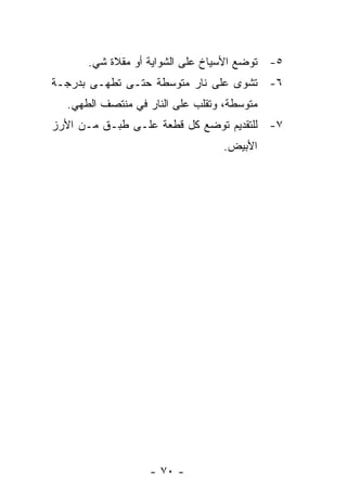 ‫٥- ﺘﻭﻀﻊ ﺍﻷﺴﻴﺎﺥ ﻋﻠﻰ ﺍﻟﺸﻭﺍﻴﺔ ﺃﻭ ﻤﻘﻼﺓ ﺸﻲ.‬
‫٦- ﺘﺸﻭﻯ ﻋﻠﻰ ﻨﺎﺭ ﻤﺘﻭﺴﻁﺔ ﺤﺘـﻰ ﺘﻁﻬـﻰ ﺒﺩﺭﺠـﺔ‬
  ‫ﻤﺘﻭﺴﻁﺔ، ﻭﺘﻘﻠﺏ ﻋﻠﻰ ﺍﻟﻨﺎﺭ ﻓﻲ ﻤﻨﺘﺼﻑ ﺍﻟﻁﻬﻲ.‬
‫٧- ﻟﻠﺘﻘﺩﻴﻡ ﺘﻭﻀﻊ ﻜل ﻗﻁﻌﺔ ﻋﻠـﻰ ﻁﺒـﻕ ﻤـﻥ ﺍﻷﺭﺯ‬
                                  ‫ﺍﻷﺒﻴﺽ.‬




                  ‫- ٠٧ -‬
 