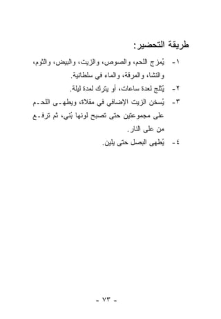 ‫ﻁﺭﻴﻘﺔ ﺍﻟﺘﺤﻀﻴﺭ:‬
‫١- ُﻤﺯﺝ ﺍﻟﻠﺤﻡ، ﻭﺍﻟﺼﻭﺹ، ﻭﺍﻟﺯﻴﺕ، ﻭﺍﻟﺒﻴﺽ، ﻭﺍﻟﺜﻭﻡ،‬
                                          ‫ﻴ‬
           ‫ﻭﺍﻟﻨﺸﺎ، ﻭﺍﻟﻤﺭﻗﺔ، ﻭﺍﻟﻤﺎﺀ ﻓﻲ ﺴﻠﻁﺎﻨﻴﺔ.‬
           ‫٢- ُﺜﻠﺞ ﻟﻌﺩﺓ ﺴﺎﻋﺎﺕ، ﺃﻭ ﻴﺘﺭﻙ ﻟﻤﺩﺓ ﻟﻴﻠﺔ.‬
                                             ‫ﻴ‬
‫٣- ُﺴﺨﻥ ﺍﻟﺯﻴﺕ ﺍﻹﻀﺎﻓﻲ ﻓﻲ ﻤﻘﻼﺓ، ﻭﻴﻁﻬـﻰ ﺍﻟﻠﺤـﻡ‬
                                       ‫ﻴ‬
‫ﻋﻠﻰ ﻤﺠﻤﻭﻋﺘﻴﻥ ﺤﺘﻰ ﺘﺼﺒﺢ ﻟﻭﻨﻬﺎ ُﻨﻲ، ﺜﻡ ﺘﺭﻓـﻊ‬
            ‫ﺒ‬
                                ‫ﻤﻥ ﻋﻠﻰ ﺍﻟﻨﺎﺭ.‬
                      ‫٤- ُﻁﻬﻰ ﺍﻟﺒﺼل ﺤﺘﻰ ﻴﻠﻴﻥ.‬
                                         ‫ﻴ‬




                    ‫- ٣٧ -‬
 