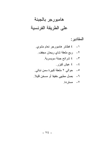 ‫ﻫﺎﻤﺒﻭﺭﺠﺭ ﺒﺎﻟﺠﺒﻨﺔ‬
‫ﻋﻠﻰ ﺍﻟﻁﺭﻴﻘﺔ ﺍﻟﻔﺭﻨﺴﻴﺔ‬

                            ‫ﺍﻟﻤﻘﺎﺩﻴﺭ:‬
  ‫١- ٤ ﻓﻁﺎﺌﺭ ﻫﺎﻤﺒﻭﺭﺠﺭ ﻨﻌﺎﻡ ﻤﺸﻭﻱ.‬
    ‫٢- ﺭﺒﻊ ﻤﻠﻌﻘﺔ ﺸﺎﻱ ﺭﻴﺤﺎﻥ ﻤﺠﻔﻑ.‬
        ‫٣- ٤ ﺸﺭﺍﺌﺢ ﺠﺒﻨﺔ ﺴﻭﻴﺴﺭﻴﺔ.‬
                 ‫٤- ٤ ﻋﻴﺵ ﻜﻴﺯﺭ.‬
  ‫٥- ﺤﻭﺍﻟﻲ ٢ ﻤﻠﻌﻘﺔ ﻜﺒﻴﺭﺓ ﺴﻤﻥ ﻨﺒﺎﺘﻲ.‬
 ‫٦- ﺒﺼل ﻤﻁﻬﻲ ﺨﻔﻴ ﹰﺎ ﺃﻭ ﻤﺴﺨﻥ ﻗﻠﻴﻼ.‬
  ‫ﹰ‬             ‫ﻔ‬
                      ‫٧- ﻤﺴﺘﺭﺩﺓ.‬




       ‫- ٤٧ -‬
 