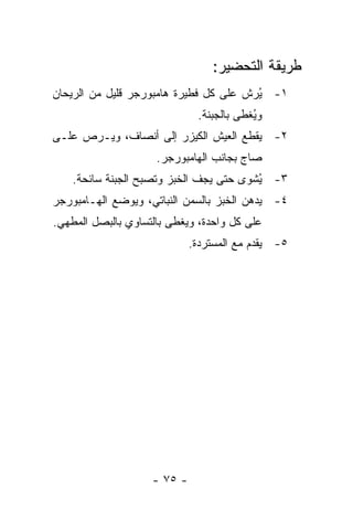 ‫ﻁﺭﻴﻘﺔ ﺍﻟﺘﺤﻀﻴﺭ:‬
‫١- ُﺭﺵ ﻋﻠﻰ ﻜل ﻓﻁﻴﺭﺓ ﻫﺎﻤﺒﻭﺭﺠﺭ ﻗﻠﻴل ﻤﻥ ﺍﻟﺭﻴﺤﺎﻥ‬
                                        ‫ﻴ‬
                              ‫ﻭ ُﻐﻁﻰ ﺒﺎﻟﺠﺒﻨﺔ.‬
                                          ‫ﻴ‬
‫٢- ﻴﻘﻁﻊ ﺍﻟﻌﻴﺵ ﺍﻟﻜﻴﺯﺭ ﺇﻟﻰ ﺃﻨﺼﺎﻑ، ﻭﻴـﺭﺹ ﻋﻠـﻰ‬
                     ‫ﺼﺎﺝ ﺒﺠﺎﻨﺏ ﺍﻟﻬﺎﻤﺒﻭﺭﺠﺭ.‬
    ‫٣- ُﺸﻭﻯ ﺤﺘﻰ ﻴﺠﻑ ﺍﻟﺨﺒﺯ ﻭﺘﺼﺒﺢ ﺍﻟﺠﺒﻨﺔ ﺴﺎﺌﺤﺔ.‬
                                         ‫ﻴ‬
‫٤- ﻴﺩﻫﻥ ﺍﻟﺨﺒﺯ ﺒﺎﻟﺴﻤﻥ ﺍﻟﻨﺒﺎﺘﻲ، ﻭﻴﻭﻀﻊ ﺍﻟﻬـﺎﻤﺒﻭﺭﺠﺭ‬
‫ﻋﻠﻰ ﻜل ﻭﺍﺤﺩﺓ، ﻭﻴﻐﻁﻰ ﺒﺎﻟﺘﺴﺎﻭﻱ ﺒﺎﻟﺒﺼل ﺍﻟﻤﻁﻬﻲ.‬
                             ‫٥- ﻴﻘﺩﻡ ﻤﻊ ﺍﻟﻤﺴﺘﺭﺩﺓ.‬




                    ‫- ٥٧ -‬
 