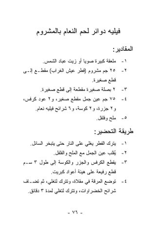 ‫ﻓﻴﻠﻴﻪ ﺩﻭﺍﺌﺭ ﻟﺤﻡ ﺍﻟﻨﻌﺎﻡ ﺒﺎﻟﻤﺸﺭﻭﻡ‬

                                         ‫ﺍﻟﻤﻘﺎﺩﻴﺭ:‬
        ‫١- ﻤﻠﻌﻘﺔ ﻜﺒﻴﺭﺓ ﺼﻭﻴﺎ ﺃﻭ ﺯﻴﺕ ﻋﺒﺎﺩ ﺍﻟﺸﻤﺱ.‬
‫٢- ٥٢ ﺠﻡ ﻤﺸﺭﻭﻡ )ﻓﻁﺭ ﻋﻴﺵ ﺍﻟﻐﺭﺍﺏ( ﻤﻘﻁـﻊ ﺇﻟـﻰ‬
                               ‫ﻗﻁﻊ ﺼﻐﻴﺭﺓ.‬
       ‫٣- ٢ ﺒﺼﻠﺔ ﺼﻐﻴﺭﺓ ﻤﻘﻁﻌﺔ ﺇﻟﻰ ﻗﻁﻊ ﺼﻐﻴﺭﺓ.‬
‫٤- ٥٧ ﺠﻡ ﻋﻴﻥ ﺠﻤل ﻤﻘﻁﻊ ﺼﻐﻴﺭ، ﻭ٢ ﻋﻭﺩ ﻜﺭﻓﺱ،‬
     ‫ﻭ٢ ﺠﺯﺭﺓ، ﻭ٢ ﻜﻭﺴﺔ، ﻭ٦ ﺸﺭﺍﺌﺢ ﻓﻴﻠﻴﻪ ﻨﻌﺎﻡ.‬
                                 ‫٥- ﻤﻠﺢ ﻭﻓﻠﻔل.‬

                                ‫ﻁﺭﻴﻘﺔ ﺍﻟﺘﺤﻀﻴﺭ:‬
  ‫١- ﻴﺘﺭﻙ ﺍﻟﻔﻁﺭ ﻴﻐﻠﻲ ﻋﻠﻰ ﺍﻟﻨﺎﺭ ﺤﺘﻰ ﻴﺘﺒﺨﺭ ﺍﻟﺴﺎﺌل.‬
             ‫٢- ُﻘﻠﺏ ﻋﻴﻥ ﺍﻟﺠﻤل ﻤﻊ ﺍﻟﻤﻠﺢ ﻭﺍﻟﻔﻠﻔل.‬
                                            ‫ﻴ‬
‫٣- ﻴﻘﻁﻊ ﺍﻟﻜﺭﻓﺱ ﻭﺍﻟﺠﺯﺭ ﻭﺍﻟﻜﻭﺴﺔ ﺇﻟﻰ ﻁﻭل ٣ ﺴـﻡ‬
            ‫ﻗﻁﻊ ﺭﻓﻴﻌﺔ ﻋﻠﻰ ﻫﻴﺌﺔ ﺃﻋﻭﺍﺩ ﻜﺒﺭﻴﺕ.‬
‫٤- ﺘﻭﻀﻊ ﺍﻟﻤﺭﻗﺔ ﻓﻲ ﻤﻘﻼﺓ، ﻭﺘﺘﺭﻙ ﻟﺘﻐﻠﻲ، ﺜﻡ ﺘﻀـﺎﻑ‬
 ‫ﺸﺭﺍﺌﺢ ﺍﻟﺨﻀﺭﺍﻭﺍﺕ، ﻭﺘﺘﺭﻙ ﻟﺘﻐﻠﻲ ﻟﻤﺩﺓ ٣ ﺩﻗﺎﺌﻕ.‬


                    ‫- ٦٧ -‬
 