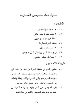 ‫ﺴﺘﻴﻙ ﻨﻌﺎﻡ ﺒﺼﻭﺹ ﺍﻟﻤﺴﺘﺭﺩﺓ‬

                                         ‫ﺍﻟﻤﻘﺎﺩﻴﺭ:‬
                         ‫١- ٠٠٥ ﺠﻡ ﺴﺘﻴﻙ ﻨﻌﺎﻡ.‬
                    ‫٢- ٥ ﻤﻠﻌﻘﺔ ﻜﺒﻴﺭﺓ ﺴﻤﻥ ﻨﺒﺎﺘﻲ.‬
                      ‫٣- ﻤﻠﻌﻘﺔ ﻜﺒﻴﺭﺓ ﺯﻴﺕ ﺯﻴﺘﻭﻥ.‬
                          ‫٤- ﻤﻠﻌﻘﺔ ﻜﺒﻴﺭﺓ ﻤﺴﺘﺭﺩﺓ.‬
                           ‫٥- ٢ ﻤﻠﻌﻘﺔ ﻜﺒﻴﺭﺓ ﺨل.‬
         ‫٦- ﺭﺒﻊ ﻤﻠﻌﻘﺔ ﺸﺎﻱ ﻭﺭﻜﺴﺘﺭ ﺸﺎﻴﺭ ﺼﻭﺹ.‬
                      ‫٧- ٦ ﺒﺼﻼﺕ ﺃﺨﻀﺭ ﻤﻘﻁﻊ.‬

                                 ‫ﻁﺭﻴﻘﺔ ﺍﻟﺘﺤﻀﻴﺭ:‬
‫١- ُﻁﻬﻰ ﺍﻟﻠﺤﻡ ﻓﻲ ﻤﻠﻌﻘﺔ ﻜﺒﻴﺭﺓ ﻤﻥ ﺍﻟﺴـﻤﻥ ﺍﻟﻨﺒـﺎﺘﻲ‬
                                           ‫ﻴ‬
‫ﻭﺍﻟﺯﻴﺕ، ﻭﻴﺤﻔﻅ ﺴﺎﺨ ﹰﺎ ﻓﻲ ﻁﺒﻕ ﺼﻐﻴﺭ ﻋﻠﻰ ﻨـﺎﺭ‬
                      ‫ﻨ‬
‫ﻤﺘﻭﺴﻁﺔ، ﻭﻴﻭﻀﻊ ﺒﺎﻗﻲ ﺍﻟﺴﻤﻥ، ﻭﺘﻘﻠﺏ ﺒﺨﻔﺔ ﻭﺘﺨﻠﻁ‬
   ‫ﻓﻲ ﺍﻟﻤﺴﺘﺭﺩﺓ ﻭﺍﻟﺨل، ﻭﺍﻟﻭﺭﻜﺴﺘﺭ ﺸﺎﻴﺭ ﺼﻭﺹ.‬
‫٢- ُﻔﺭﺩ ﺍﻟﺼﻭﺹ ﻋﻠﻰ ﺍﻟﻠﺤﻡ، ﻭﺘﻭﻀﻊ ﺸﺭﺍﺌﺢ ﺍﻟﻠﺤﻡ ﻓـﻲ‬
                                          ‫ﻴ‬
   ‫ﺍﻟﺼﻭﺹ، ﺜﻡ ﻴﻘﺩﻡ ﺍﻟﺼﻭﺹ ﻭﺍﻟﻠﺤﻡ ﻓﻲ ﻁﺒﻕ ﺘﻘﺩﻴﻡ.‬


                    ‫- ٨٧ -‬
 