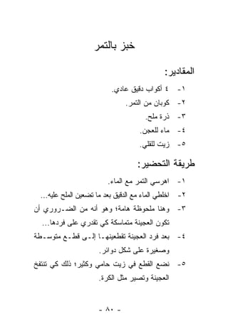 ‫ﺨﺒﺯ ﺒﺎﻟﺘﻤﺭ‬

                                            ‫ﺍﻟﻤﻘﺎﺩﻴﺭ:‬
                         ‫١- ٤ ﺃﻜﻭﺍﺏ ﺩﻗﻴﻕ ﻋﺎﺩﻱ.‬
                              ‫٢- ﻜﻭﺒﺎﻥ ﻤﻥ ﺍﻟﺘﻤﺭ.‬
                                     ‫٣- ﺫﺭﺓ ﻤﻠﺢ.‬
                                   ‫٤- ﻤﺎﺀ ﻟﻠﻌﺠﻥ.‬
                                   ‫٥- ﺯﻴﺕ ﻟﻠﻘﻠﻲ.‬

                                  ‫ﻁﺭﻴﻘﺔ ﺍﻟﺘﺤﻀﻴﺭ:‬
                        ‫١- ﺍﻫﺭﺴﻲ ﺍﻟﺘﻤﺭ ﻤﻊ ﺍﻟﻤﺎﺀ.‬
 ‫٢- ﺍﺨﻠﻁﻲ ﺍﻟﻤﺎﺀ ﻤﻊ ﺍﻟﺩﻗﻴﻕ ﺒﻌﺩ ﻤﺎ ﺘﻀﻌﻴﻥ ﺍﻟﻤﻠﺢ ﻋﻠﻴﻪ...‬
‫٣- ﻭﻫﻨﺎ ﻤﻠﺤﻭﻅﺔ ﻫﺎﻤﺔ؛ ﻭﻫﻭ ﺃﻨﻪ ﻤﻥ ﺍﻟﻀـﺭﻭﺭﻱ ﺃﻥ‬
  ‫ﺘﻜﻭﻥ ﺍﻟﻌﺠﻴﻨﺔ ﻤﺘﻤﺎﺴﻜﺔ ﻜﻲ ﺘﻘﺩﺭﻱ ﻋﻠﻰ ﻓﺭﺩﻫﺎ...‬
‫٤- ﺒﻌﺩ ﻓﺭﺩ ﺍﻟﻌﺠﻴﻨﺔ ﺘﻘﻁﻌﻴﻨﻬـﺎ ﺇﻟـﻰ ﻗﻁـﻊ ﻤﺘﻭﺴـﻁﺔ‬
                     ‫ﻭﺼﻐﻴﺭﺓ ﻋﻠﻰ ﺸﻜل ﺩﻭﺍﺌﺭ.‬
‫٥- ﻨﻀﻊ ﺍﻟﻘﻁﻊ ﻓﻲ ﺯﻴﺕ ﺤﺎﻤﻲ ﻭﻜﺜﻴﺭ؛ ﺫﻟﻙ ﻜﻲ ﺘﻨﺘﻔﺦ‬
                     ‫ﺍﻟﻌﺠﻴﻨﺔ ﻭﺘﺼﻴﺭ ﻤﺜل ﺍﻟﻜﺭﺓ.‬


                     ‫- ٠٨ -‬
 