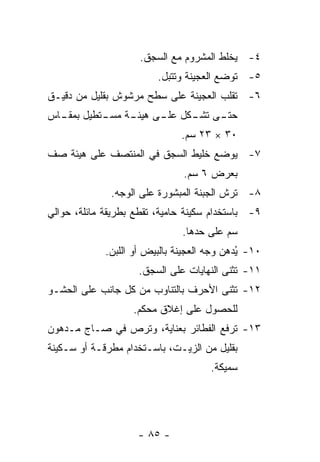 ‫٤- ﻴﺨﻠﻁ ﺍﻟﻤﺸﺭﻭﻡ ﻤﻊ ﺍﻟﺴﺠﻕ.‬
                         ‫٥- ﺘﻭﻀﻊ ﺍﻟﻌﺠﻴﻨﺔ ﻭﺘﺘﺒل.‬
‫٦- ﺘﻘﻠﺏ ﺍﻟﻌﺠﻴﻨﺔ ﻋﻠﻰ ﺴﻁﺢ ﻤﺭﺸﻭﺵ ﺒﻘﻠﻴل ﻤﻥ ﺩﻗﻴـﻕ‬
‫ـﻰ ـﻜل ـﻰ ـﺔ ـﺘﻁﻴل ـﺎﺱ‬
  ‫ﺒﻤﻘـ‬  ‫ﺤﺘـ ﺘﺸـ ﻋﻠـ ﻫﻴﺌـ ﻤﺴـ‬
                               ‫٠٣ × ٣٢ ﺴﻡ.‬
‫٧- ﻴﻭﻀﻊ ﺨﻠﻴﻁ ﺍﻟﺴﺠﻕ ﻓﻲ ﺍﻟﻤﻨﺘﺼﻑ ﻋﻠﻰ ﻫﻴﺌﺔ ﺼﻑ‬
                               ‫ﺒﻌﺭﺽ ٦ ﺴﻡ.‬
              ‫٨- ﹸﺭﺵ ﺍﻟﺠﺒﻨﺔ ﺍﻟﻤﺒﺸﻭﺭﺓ ﻋﻠﻰ ﺍﻟﻭﺠﻪ.‬
                                           ‫ﺘ‬
‫٩- ﺒﺎﺴﺘﺨﺩﺍﻡ ﺴﻜﻴﻨﺔ ﺤﺎﻤﻴﺔ، ﺘﻘﻁﻊ ﺒﻁﺭﻴﻘﺔ ﻤﺎﺌﻠﺔ، ﺤﻭﺍﻟﻲ‬
                               ‫ﺴﻡ ﻋﻠﻰ ﺤﺩﻫﺎ.‬
             ‫٠١- ُﺩﻫﻥ ﻭﺠﻪ ﺍﻟﻌﺠﻴﻨﺔ ﺒﺎﻟﺒﻴﺽ ﺃﻭ ﺍﻟﻠﺒﻥ.‬
                                             ‫ﻴ‬
                    ‫١١- ﹸﺜﻨﻰ ﺍﻟﻨﻬﺎﻴﺎﺕ ﻋﻠﻰ ﺍﻟﺴﺠﻕ.‬
                                           ‫ﺘ‬
‫٢١- ﹸﺜﻨﻰ ﺍﻷﺤﺭﻑ ﺒﺎﻟﺘﻨﺎﻭﺏ ﻤﻥ ﻜل ﺠﺎﻨﺏ ﻋﻠﻰ ﺍﻟﺤﺸـﻭ‬
                                        ‫ﺘ‬
                   ‫ﻟﻠﺤﺼﻭل ﻋﻠﻰ ﺇﻏﻼﻕ ﻤﺤﻜﻡ.‬
‫٣١- ﹸﺭﻓﻊ ﺍﻟﻔﻁﺎﺌﺭ ﺒﻌﻨﺎﻴﺔ، ﻭ ﹸﺭﺹ ﻓﻲ ﺼـﺎﺝ ﻤـﺩﻫﻭﻥ‬
                 ‫ﺘ‬                      ‫ﺘ‬
‫ﺒﻘﻠﻴل ﻤﻥ ﺍﻟﺯﻴـﺕ، ﺒﺎﺴـﺘﺨﺩﺍﻡ ﻤﻁﺭﻗـﺔ ﺃﻭ ﺴـﻜﻴﻨﺔ‬
                                      ‫ﺴﻤﻴﻜﺔ.‬




                    ‫- ٥٨ -‬
 