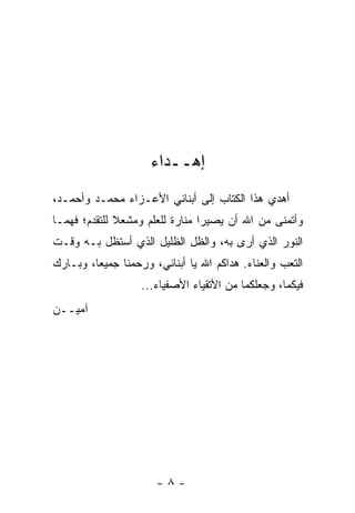 ‫ﺇﻫــﺩﺍﺀ‬
‫ﺃﻫﺩﻱ ﻫﺫﺍ ﺍﻟﻜﺘﺎﺏ ﺇﻟﻰ ﺃﺒﻨﺎﺌﻲ ﺍﻷﻋـﺯﺍﺀ ﻤﺤﻤـﺩ ﻭﺃﺤﻤـﺩ،‬
‫ﻭﺃﺘﻤﻨﻰ ﻤﻥ ﺍﷲ ﺃﻥ ﻴﺼﻴﺭﺍ ﻤﻨﺎﺭﺓ ﻟﻠﻌﻠﻡ ﻭﻤﺸﻌﻼ ﻟﻠﺘﻘﺩﻡ؛ ﻓﻬﻤـﺎ‬
              ‫ﹰ‬
‫ﺍﻟﻨﻭﺭ ﺍﻟﺫﻱ ﺃﺭﻯ ﺒﻪ، ﻭﺍﻟﻅل ﺍﻟﻅﻠﻴل ﺍﻟﺫﻱ ﺃﺴﺘﻅل ﺒـﻪ ﻭﻗـﺕ‬
‫ﺍﻟﺘﻌﺏ ﻭﺍﻟﻌﻨﺎﺀ. ﻫﺩﺍﻜﻡ ﺍﷲ ﻴﺎ ﺃﺒﻨﺎﺌﻲ، ﻭﺭﺤﻤﻨﺎ ﺠﻤﻴ ‪‬ﺎ، ﻭﺒـﺎﺭﻙ‬
         ‫ﻌ‬
                   ‫ﻓﻴﻜﻤﺎ، ﻭﺠﻌﻠﻜﻤﺎ ﻤﻥ ﺍﻷﺘﻘﻴﺎﺀ ﺍﻷﺼﻔﻴﺎﺀ...‬
‫ﺁﻤﻴــﻥ‬




                       ‫-٨-‬
 
