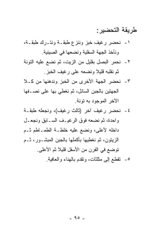 ‫ﻁﺭﻴﻘﺔ ﺍﻟﺘﺤﻀﻴﺭ:‬
‫١- ﻨﺤﻀﺭ ﺭﻏﻴﻑ ﺨﺒﺯ ﻭﻨﻨﺯﻉ ﻁﺒﻘـﺔ ﻭﻨﺘـﺭﻙ ﻁﺒﻘـﺔ،‬
        ‫ﻭﻨﺄﺨﺫ ﺍﻟﺠﻬﺔ ﺍﻟﺴﻔﻠﻴﺔ ﻭﻨﻀﻌﻬﺎ ﻓﻲ ﺍﻟﺼﻴﻨﻴﺔ.‬
‫٢- ﻨﺤﻤﺭ ﺍﻟﺒﺼل ﺒﻘﻠﻴل ﻤﻥ ﺍﻟﺯﻴﺕ، ﺜﻡ ﻨﻀﻊ ﻋﻠﻴﻪ ﺍﻟﺘﻭﻨﺔ‬
         ‫ﺜﻡ ﻨﻘﻠﺒﻪ ﻗﻠﻴﻼ ﻭﻨﻀﻌﻪ ﻋﻠﻰ ﺭﻏﻴﻑ ﺍﻟﺨﺒﺯ.‬
                               ‫ﹰ‬
‫٣- ﻨﺤﻀﺭ ﺍﻟﺠﻬﺔ ﺍﻷﺨﺭﻯ ﻤﻥ ﺍﻟﺨﺒﺯ ﻭﻨﺩﻫﻨﻬﺎ ﻤﻥ ﻜـﻼ‬
‫ﺍﻟﺠﻬﺘﻴﻥ ﺒﺎﻟﺠﺒﻥ ﺍﻟﺴﺎﺌل، ﺜﻡ ﻨﻐﻁﻲ ﺒﻬﺎ ﻋﻠﻰ ﻨﺼـﻔﻬﺎ‬
                         ‫ﺍﻵﺨﺭ ﺍﻟﻤﻭﺠﻭﺩ ﺒﻪ ﺘﻭﻨﺔ.‬
‫٤- ﻨﺤﻀﺭ ﺭﻏﻴﻑ ﺁﺨﺭ )ﺜﺎﻟﺙ ﺭﻏﻴﻑ(، ﻭﻨﺠﻌﻠﻪ ﻁﺒﻘـﺔ‬
‫ﻭﺍﺤﺩﺓ، ﺜﻡ ﻨﻀﻌﻪ ﻓﻭﻕ ﺍﻟﺭﻏﻴـﻑ ﺍﻟﺴـﺎﺒﻕ ﻭﻨﺠﻌـل‬
‫ﺩﺍﺨﻠﻪ ﻷﻋﻠﻰ، ﻭﻨﻀﻊ ﻋﻠﻴﻪ ﺨﻠﻁـﺔ ﺍﻟﻁﻤـﺎﻁﻡ ﺜـﻡ‬
‫ﺍﻟﺯﻴﺘﻭﻥ، ﺜﻡ ﻨﻐﻁﻴﻬﺎ ﺒﺄﻜﻤﻠﻬﺎ ﺒﺎﻟﺠﺒﻥ ﺍﻟﻤﺒﺸـﻭﺭ، ﺜـﻡ‬
      ‫ﺘﻭﻀﻊ ﻓﻲ ﺍﻟﻔﺭﻥ ﻤﻥ ﺍﻷﺴﻔل ﻗﻠﻴﻼ ﺜﻡ ﺍﻷﻋﻠﻰ.‬
                ‫ﹰ‬
           ‫٥- ﺘﻘﻁﻊ ﺇﻟﻰ ﻤﺜﻠﺜﺎﺕ، ﻭﺘﻘﺩﻡ ﺒﺎﻟﻬﻨﺎﺀ ﻭﺍﻟﻌﺎﻓﻴﺔ.‬




                      ‫- ٥٩ -‬
 