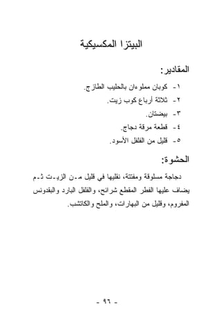 ‫ﺍﻟﺒﻴﺘﺯﺍ ﺍﻟﻤﻜﺴﻴﻜﻴﺔ‬

                                             ‫ﺍﻟﻤﻘﺎﺩﻴﺭ:‬
                 ‫١- ﻜﻭﺒﺎﻥ ﻤﻤﻠﻭﺀﺍﻥ ﺒﺎﻟﺤﻠﻴﺏ ﺍﻟﻁﺎﺯﺝ.‬
                          ‫٢- ﺜﻼﺜﺔ ﺃﺭﺒﺎﻉ ﻜﻭﺏ ﺯﻴﺕ.‬
                                        ‫٣- ﺒﻴﻀﺘﺎﻥ.‬
                               ‫٤- ﻗﻁﻌﺔ ﻤﺭﻗﺔ ﺩﺠﺎﺝ.‬
                           ‫٥- ﻗﻠﻴل ﻤﻥ ﺍﻟﻔﻠﻔل ﺍﻷﺴﻭﺩ.‬

                                             ‫ﺍﻟﺤﺸﻭﺓ:‬
‫ﺩﺠﺎﺠﺔ ﻤﺴﻠﻭﻗﺔ ﻭﻤﻔﺘﺘﺔ، ﻨﻘﻠﻴﻬﺎ ﻓﻲ ﻗﻠﻴل ﻤـﻥ ﺍﻟﺯﻴـﺕ ﺜـﻡ‬
‫ﻴﻀﺎﻑ ﻋﻠﻴﻬﺎ ﺍﻟﻔﻁﺭ ﺍﻟﻤﻘﻁﻊ ﺸﺭﺍﺌﺢ، ﻭﺍﻟﻔﻠﻔل ﺍﻟﺒﺎﺭﺩ ﻭﺍﻟﺒﻘﺩﻭﻨﺱ‬
            ‫ﺍﻟﻤﻔﺭﻭﻡ، ﻭﻗﻠﻴل ﻤﻥ ﺍﻟﺒﻬﺎﺭﺍﺕ، ﻭﺍﻟﻤﻠﺢ ﻭﺍﻟﻜﺎﺘﺸﺏ.‬




                      ‫- ٦٩ -‬
 