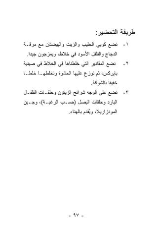 ‫ﻁﺭﻴﻘﺔ ﺍﻟﺘﺤﻀﻴﺭ:‬
‫١- ﻨﻀﻊ ﻜﻭﺒﻲ ﺍﻟﺤﻠﻴﺏ ﻭﺍﻟﺯﻴﺕ ﻭﺍﻟﺒﻴﻀﺘﺎﻥ ﻤﻊ ﻤﺭﻗـﺔ‬
 ‫ﺍﻟﺩﺠﺎﺝ ﻭﺍﻟﻔﻠﻔل ﺍﻷﺴﻭﺩ ﻓﻲ ﺨﻼﻁ، ﻭﻴﻤﺯﺠﻭﻥ ﺠﻴ ‪‬ﺍ.‬
   ‫ﺩ‬
‫ﻨﻀﻊ ﺍﻟﻤﻘﺎﺩﻴﺭ ﺍﻟﺘﻲ ﺨﻠﻁﻨﺎﻫﺎ ﻓﻲ ﺍﻟﺨﻼﻁ ﻓﻲ ﺼﻴﻨﻴﺔ‬       ‫٢-‬
‫ﺒﺎﻴﺭﻜﺱ، ﺜﻡ ﻨﻭﺯﻉ ﻋﻠﻴﻬﺎ ﺍﻟﺤﺸﻭﺓ ﻭﻨﺨﻠﻁﻬـﺎ ﺨﻠ ﹰـﺎ‬
  ‫ﻁ‬
                                ‫ﺨﻔﻴ ﹰﺎ ﺒﺎﻟﺸﻭﻜﺔ.‬
                                          ‫ﻔ‬
‫٣- ﻨﻀﻊ ﻋﻠﻰ ﺍﻟﻭﺠﻪ ﺸﺭﺍﺌﺢ ﺍﻟﺯﻴﺘﻭﻥ ﻭﺤﻠﻘـﺎﺕ ﺍﻟﻔﻠﻔـل‬
‫ﺍﻟﺒﺎﺭﺩ ﻭﺤﻠﻘﺎﺕ ﺍﻟﺒﺼل )ﺤﺴـﺏ ﺍﻟﺭﻏﺒـﺔ(، ﻭﺠـﺒﻥ‬
                     ‫ﺍﻟﻤﻭﺩﺯﺍﺭﻴﻼ، ﻭﻴﻘﺩﻡ ﺒﺎﻟﻬﻨﺎﺀ.‬
                                 ‫ُ‬




                     ‫- ٧٩ -‬
 