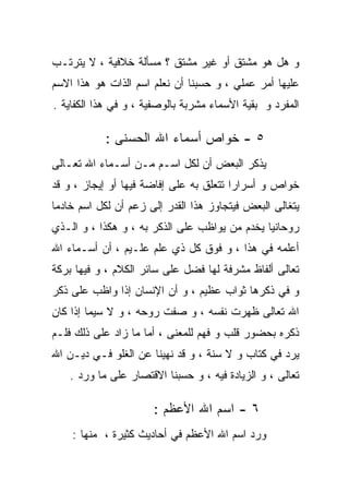 ‫ﻭ ﻫل ﻫﻭ ﻤﺸﺘﻕ ﺃﻭ ﻏﻴﺭ ﻤﺸﺘﻕ ؟ ﻤﺴﺄﻟﺔ ﺨﻼﻓﻴﺔ ، ﻻ ﻴﺘﺭﺘـﺏ‬
‫ﻋﻠﻴﻬﺎ ﺃﻤﺭ ﻋﻤﻠﻲ ، ﻭ ﺤﺴﺒﻨﺎ ﺃﻥ ﻨﻌﻠﻡ ﺍﺴﻡ ﺍﻟﺫﺍﺕ ﻫﻭ ﻫﺫﺍ ﺍﻻﺴﻡ‬
‫ﺍﻟﻤﻔﺭﺩ ﻭ ﺒﻘﻴﺔ ﺍﻷﺴﻤﺎﺀ ﻤﺸﺭﺒﺔ ﺒﺎﻟﻭﺼﻔﻴﺔ ، ﻭ ﻓﻲ ﻫﺫﺍ ﺍﻟﻜﻔﺎﻴﺔ .‬

            ‫٥ - ﺨﻭﺍﺹ ﺃﺴﻤﺎﺀ ﺍﷲ ﺍﻟﺤﺴﻨﻰ :‬
‫ﻴﺫﻜﺭ ﺍﻟﺒﻌﺽ ﺃﻥ ﻟﻜل ﺍﺴـﻡ ﻤـﻥ ﺃﺴـﻤﺎﺀ ﺍﷲ ﺘﻌـﺎﻟﻰ‬
‫ﺨﻭﺍﺹ ﻭ ﺃﺴﺭﺍﺭﺍ ﺘﺘﻌﻠﻕ ﺒﻪ ﻋﻠﻰ ﺇﻓﺎﻀﺔ ﻓﻴﻬﺎ ﺃﻭ ﺇﻴﺠﺎﺯ ، ﻭ ﻗﺩ‬
‫ﻴﺘﻐﺎﻟﻰ ﺍﻟﺒﻌﺽ ﻓﻴﺘﺠﺎﻭﺯ ﻫﺫﺍ ﺍﻟﻘﺩﺭ ﺇﻟﻰ ﺯﻋﻡ ﺃﻥ ﻟﻜل ﺍﺴﻡ ﺨﺎﺩﻤﺎ‬
‫ﺭﻭﺤﺎﻨﻴﺎ ﻴﺨﺩﻡ ﻤﻥ ﻴﻭﺍﻅﺏ ﻋﻠﻰ ﺍﻟﺫﻜﺭ ﺒﻪ ، ﻭ ﻫﻜﺫﺍ ، ﻭ ﺍﻟـﺫﻱ‬
‫ﺃﻋﻠﻤﻪ ﻓﻲ ﻫﺫﺍ ، ﻭ ﻓﻭﻕ ﻜل ﺫﻱ ﻋﻠﻡ ﻋﻠـﻴﻡ ، ﺃﻥ ﺃﺴـﻤﺎﺀ ﺍﷲ‬
‫ﺘﻌﺎﻟﻰ ﺃﻟﻔﺎﻅ ﻤﺸﺭﻓﺔ ﻟﻬﺎ ﻓﻀل ﻋﻠﻰ ﺴﺎﺌﺭ ﺍﻟﻜﻼﻡ ، ﻭ ﻓﻴﻬﺎ ﺒﺭﻜﺔ‬
‫ﻭ ﻓﻲ ﺫﻜﺭﻫﺎ ﺜﻭﺍﺏ ﻋﻅﻴﻡ ، ﻭ ﺃﻥ ﺍﻹﻨﺴﺎﻥ ﺇﺫﺍ ﻭﺍﻅﺏ ﻋﻠﻰ ﺫﻜﺭ‬
‫ﺍﷲ ﺘﻌﺎﻟﻰ ﻅﻬﺭﺕ ﻨﻔﺴﻪ ، ﻭ ﺼﻔﺕ ﺭﻭﺤﻪ ، ﻭ ﻻ ﺴﻴﻤﺎ ﺇﺫﺍ ﻜﺎﻥ‬
‫ﺫﻜﺭﻩ ﺒﺤﻀﻭﺭ ﻗﻠﺏ ﻭ ﻓﻬﻡ ﻟﻠﻤﻌﻨﻰ ، ﺃﻤﺎ ﻤﺎ ﺯﺍﺩ ﻋﻠﻰ ﺫﻟﻙ ﻓﻠـﻡ‬
‫ﻴﺭﺩ ﻓﻲ ﻜﺘﺎﺏ ﻭ ﻻ ﺴﻨﺔ ، ﻭ ﻗﺩ ﻨﻬﻴﻨﺎ ﻋﻥ ﺍﻟﻐﻠﻭ ﻓـﻲ ﺩﻴـﻥ ﺍﷲ‬
    ‫ﺘﻌﺎﻟﻰ ، ﻭ ﺍﻟﺯﻴﺎﺩﺓ ﻓﻴﻪ ، ﻭ ﺤﺴﺒﻨﺎ ﺍﻻﻗﺘﺼﺎﺭ ﻋﻠﻰ ﻤﺎ ﻭﺭﺩ .‬

                       ‫٦ - ﺍﺴﻡ ﺍﷲ ﺍﻷﻋﻅﻡ :‬
    ‫ﻭﺭﺩ ﺍﺴﻡ ﺍﷲ ﺍﻷﻋﻅﻡ ﻓﻲ ﺃﺤﺎﺩﻴﺙ ﻜﺜﻴﺭﺓ ، ﻤﻨﻬﺎ :‬
 