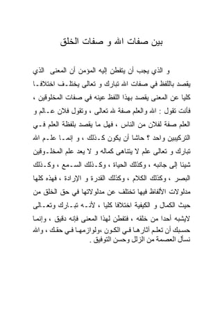 ‫ﺒﻴﻥ ﺼﻔﺎﺕ ﺍﷲ ﻭ ﺼﻔﺎﺕ ﺍﻟﺨﻠﻕ‬

‫ﻭ ﺍﻟﺫﻱ ﻴﺠﺏ ﺃﻥ ﻴﺘﻔﻁﻥ ﺇﻟﻴﻪ ﺍﻟﻤﺅﻤﻥ ﺃﻥ ﺍﻟﻤﻌﻨﻰ ﺍﻟﺫﻱ‬
‫ﻴﻘﺼﺩ ﺒﺎﻟﻠﻔﻅ ﻓﻲ ﺼﻔﺎﺕ ﺍﷲ ﺘﺒﺎﺭﻙ ﻭ ﺘﻌﺎﻟﻰ ﻴﺨﺘﻠـﻑ ﺍﺨﺘﻼﻓـﺎ‬
‫ﻜﻠﻴﺎ ﻋﻥ ﺍﻟﻤﻌﻨﻰ ﻴﻘﺼﺩ ﺒﻬﺫﺍ ﺍﻟﻠﻔﻅ ﻋﻴﻨﻪ ﻓﻲ ﺼﻔﺎﺕ ﺍﻟﻤﺨﻠﻭﻗﻴﻥ ،‬
‫ﻓﺄﻨﺕ ﺘﻘﻭل : ﺍﷲ ﻭﺍﻟﻌﻠﻡ ﺼﻔﺔ ﷲ ﺘﻌﺎﻟﻰ ، ﻭﺘﻘﻭل ﻓﻼﻥ ﻋـﺎﻟﻡ ﻭ‬
‫ﺍﻟﻌﻠﻡ ﺼﻔﺔ ﻟﻔﻼﻥ ﻤﻥ ﺍﻟﻨﺎﺱ ، ﻓﻬل ﻤﺎ ﻴﻘﺼﺩ ﺒﻠﻔﻅﺔ ﺍﻟﻌﻠﻡ ﻓـﻲ‬
‫ﺍﻟﺘﺭﻜﻴﺒﻴﻥ ﻭﺍﺤﺩ ؟ ﺤﺎﺸﺎ ﺃﻥ ﻴﻜﻭﻥ ﻜـﺫﻟﻙ ، ﻭ ﺇﻨﻤـﺎ ﻋﻠـﻡ ﺍﷲ‬
‫ﺘﺒﺎﺭﻙ ﻭ ﺘﻌﺎﻟﻰ ﻋﻠﻡ ﻻ ﻴﺘﻨﺎﻫﻰ ﻜﻤﺎﻟﻪ ﻭ ﻻ ﻴﻌﺩ ﻋﻠﻡ ﺍﻟﻤﺨﻠـﻭﻗﻴﻥ‬
‫ﺸﻴﺌﺎ ﺇﻟﻰ ﺠﺎﻨﺒﻪ ، ﻭﻜﺫﻟﻙ ﺍﻟﺤﻴﺎﺓ ، ﻭﻜـﺫﻟﻙ ﺍﻟﺴـﻤﻊ ، ﻭﻜـﺫﻟﻙ‬
‫ﺍﻟﺒﺼﺭ ، ﻭﻜﺫﻟﻙ ﺍﻟﻜﻼﻡ ، ﻭﻜﺫﻟﻙ ﺍﻟﻘﺩﺭﺓ ﻭ ﺍﻹﺭﺍﺩﺓ ، ﻓﻬﺫﻩ ﻜﻠﻬﺎ‬
‫ﻤﺩﻟﻭﻻﺕ ﺍﻷﻟﻔﺎﻅ ﻓﻴﻬﺎ ﺘﺨﺘﻠﻑ ﻋﻥ ﻤﺩﻟﻭﻻﺘﻬﺎ ﻓﻲ ﺤﻕ ﺍﻟﺨﻠﻕ ﻤﻥ‬
‫ﺤﻴﺙ ﺍﻟﻜﻤﺎل ﻭ ﺍﻟﻜﻴﻔﻴﺔ ﺍﺨﺘﻼﻓﺎ ﻜﻠﻴﺎ ، ﻷﻨـﻪ ﺘﺒـﺎﺭﻙ ﻭﺘﻌـﺎﻟﻰ‬
‫ﻻﻴﺸﺒﻪ ﺃﺤﺩﺍ ﻤﻥ ﺨﻠﻘﻪ ، ﻓﺘﻔﻁﻥ ﻟﻬﺫﺍ ﺍﻟﻤﻌﻨﻰ ﻓﺈﻨﻪ ﺩﻗﻴﻕ ، وإﻧﻤ ﺎ‬
‫ﺣﺴ ﺒﻚ أن ﺗﻌﻠ ﻢ ﺁﺙﺎره ﺎ ﻓ ﻲ اﻟﻜ ﻮن ،وﻟﻮازﻣﻬ ﺎ ﻓ ﻲ ﺣﻘ ﻚ ، واﷲ‬
                      ‫ﻧﺴﺄل اﻟﻌﺼﻤﺔ ﻣﻦ اﻟﺰﻟﻞ وﺣﺴﻦ اﻟﺘﻮﻓﻴﻖ .‬
 