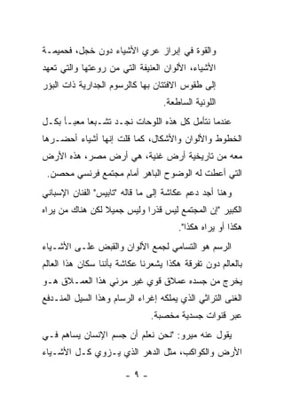 ‫ﻭﺍﻟﻘﻭﺓ ﻓﻲ ﺇﺒﺭﺍﺯ ﻋﺭﻱ ﺍﻷﺸﻴﺎﺀ ﺩﻭﻥ ﺨﺠل، ﻓﺤﻤﻴﻤـﺔ‬
‫ﺍﻷﺸﻴﺎﺀ، ﺍﻷﻟﻭﺍﻥ ﺍﻟﻌﻨﻴﻔﺔ ﺍﻟﺘﻲ ﻤﻥ ﺭﻭﻋﺘﻬﺎ ﻭﺍﻟﺘﻲ ﺘﻌﻬﺩ‬
‫ﺇﻟﻰ ﻁﻘﻭﺱ ﺍﻻﻓﺘﺘﺎﻥ ﺒﻬﺎ ﻜﺎﻟﺭﺴﻭﻡ ﺍﻟﺠﺩﺍﺭﻴﺔ ﺫﺍﺕ ﺍﻟﺒﺅﺭ‬
                                  ‫ﺍﻟﻠﻭﻨﻴﺔ ﺍﻟﺴﺎﻁﻌﺔ.‬
‫ﻋﻨﺩﻤﺎ ﻨﺘﺄﻤل ﻜل ﻫﺫﻩ ﺍﻟﻠﻭﺤﺎﺕ ﻨﺠـﺩ ﺘﺸـﺒﻌﺎ ﻤﻌﺒـﺄ ﺒﻜـل‬
‫ﺍﻟﺨﻁﻭﻁ ﻭﺍﻷﻟﻭﺍﻥ ﻭﺍﻷﺸﻜﺎل، ﻜﻤﺎ ﻗﻠﺕ ﺇﻨﻬﺎ ﺃﺸﻴﺎﺀ ﺃﺤﻀـﺭﻫﺎ‬
‫ﻤﻌﻪ ﻤﻥ ﺘﺎﺭﻴﺨﻴﺔ ﺃﺭﺽ ﻏﻨﻴﺔ، ﻫﻲ ﺃﺭﺽ ﻤﺼﺭ، ﻫﺫﻩ ﺍﻷﺭﺽ‬
 ‫ﺍﻟﺘﻲ ﺃﻋﻁﺕ ﻟﻪ ﺍﻟﻭﻀﻭﺡ ﺍﻟﺒﺎﻫﺭ ﺃﻤﺎﻡ ﻤﺠﺘﻤﻊ ﻓﺭﻨﺴﻲ ﻤﺤﺼﻥ.‬
‫ﻭﻫﻨﺎ ﺃﺠﺩ ﺩﻋﻡ ﻋﻜﺎﺸﺔ ﺇﻟﻰ ﻤﺎ ﻗﺎﻟﻪ "ﺘﺎﺒﻴﺱ" ﺍﻟﻔﻨﺎﻥ ﺍﻹﺴﺒﺎﻨﻲ‬
‫ﺍﻟﻜﺒﻴﺭ "ﺇﻥ ﺍﻟﻤﺠﺘﻤﻊ ﻟﻴﺱ ﻗﺫﺭﺍ ﻭﻟﻴﺱ ﺠﻤﻴﻼ ﻟﻜﻥ ﻫﻨﺎﻙ ﻤﻥ ﻴﺭﺍﻩ‬
                 ‫ﹰ‬          ‫‪‬‬
                                      ‫ﻫﻜﺫﺍ ﺃﻭ ﻴﺭﺍﻩ ﻫﻜﺫﺍ".‬
‫ﺍﻟﺭﺴﻡ ﻫﻭ ﺍﻟﺘﺴﺎﻤﻲ ﻟﺠﻤﻊ ﺍﻷﻟﻭﺍﻥ ﻭﺍﻟﻘﺒﺽ ﻋﻠـﻰ ﺍﻷﺸـﻴﺎﺀ‬
‫ﺒﺎﻟﻌﺎﻟﻡ ﺩﻭﻥ ﺘﻔﺭﻗﺔ ﻫﻜﺫﺍ ﻴﺸﻌﺭﻨﺎ ﻋﻜﺎﺸﺔ ﺒﺄﻨﻨﺎ ﺴﻜﺎﻥ ﻫﺫﺍ ﺍﻟﻌﺎﻟﻡ‬
‫ﻴﺨﺭﺝ ﻤﻥ ﺠﺴﺩﻩ ﻋﻤﻼﻕ ﻗﻭﻱ ﻏﻴﺭ ﻤﺭﺌﻲ ﻫﺫﺍ ﺍﻟﻌﻤـﻼﻕ ﻫـﻭ‬
‫ﺍﻟﻐﻨﻰ ﺍﻟﺘﺭﺍﺜﻲ ﺍﻟﺫﻱ ﻴﻤﻠﻜﻪ ﺇﻏﺭﺍﺀ ﺍﻟﺭﺴﺎﻡ ﻭﻫﺫﺍ ﺍﻟﺴﻴل ﺍﻟﻤﻨـﺩﻓﻊ‬
                              ‫ﻋﺒﺭ ﻗﻨﻭﺍﺕ ﺠﺴﺩﻴﺔ ﻤﺨﺼﺒﺔ.‬
‫ﻴﻘﻭل ﻋﻨﻪ ﻤﻴﺭﻭ: "ﻨﺤﻥ ﻨﻌﻠﻡ ﺃﻥ ﺠﺴﻡ ﺍﻹﻨﺴﺎﻥ ﻴﺴﺎﻫﻡ ﻓـﻲ‬
‫ﺍﻷﺭﺽ ﻭﺍﻟﻜﻭﺍﻜﺏ، ﻤﺜل ﺍﻟﺩﻫﺭ ﺍﻟﺫﻱ ﻴـﺯﻭﻱ ﻜـل ﺍﻷﺸـﻴﺎﺀ‬

                       ‫-٩-‬
 