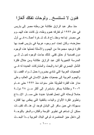 ‫ﻓﻨﻭﻥ ﻻ ﺘﺴﺘﻨﺴﺦ.. ﻭﻟﻭﺤﺎﺕ ﺘﻔﻜﻙ ﺃﻟﻐﺎ ‪‬ﺍ‬
  ‫ﺯ‬
‫ﻤﻨﺫ ﺴﺎﻓﺭ ﻋﺒﺩ ﺍﻟﺭﺍﺯﻕ ﻋﻜﺎﺸﺔ ﻋﻥ ﻭﻁﻨﻪ ﻤﺼﺭ ﺇﻟﻰ ﺒﺎﺭﻴﺱ‬
‫ﻓﻲ ﻋﺎﻡ ٢٩٩١ ﻟﻡ ﺘﻔﺎﺭﻗﻪ ﻫﻤﻭﻡ ﻭﻁﻨﻪ، ﺒل ﻜﺎﻨﺕ ﻫﺫﻩ ﺍﻟﻬﻤـﻭﻡ‬
‫ﻫﻲ ﻤﺼﺩﺭ ﺇﺒﺩﺍﻋﻪ ﻭﻤﻔﺘـﺎﺡ ﻓـﻙ ﺸـﻔﺭﺓ ﺃﻋﻤﺎﻟـﻪ ﻓـﻲ ﺃﻭل‬
‫ﻤﻌﺎﺭﻀﻪ، ﻭﻜﺎﻥ ﺘﺤﺕ ﺍﺴﻡ ﻭﺠﻭﻩ ﻋﺭﺒﻴﺔ ﻓﻲ ﺒﺎﺭﻴﺱ ﻗﺼﺩ ﺒﻬﺎ‬
‫ﻓﻜﺭﺓ ﺘﻭﺤﻴﺩ ﻤﺠﻤﻭﻋﺔ ﻤﻥ ﺍﻟﻬﻤﻭﻡ ﻭﺍﻷﺴﺌﻠﺔ ﺘﺤﻤﻠﻬﺎ ﻫﺫﻩ ﺍﻟﻭﺠﻭﻩ‬
‫ﺩﻭﻥ ﻗﺼﺩﻴﺔ ﺃﻭ ﺤﺫﻕ ﺘﻘﻨﻲ. ﻟﺫﻟﻙ ﺠﺎﺀﺕ ﺍﻟﻭﺠﻭﻩ ﺘﻤﻴـل ﺇﻟـﻰ‬
‫ﺍﻟﻤﺩﺭﺴﺔ ﺍﻟﺘﻌﺒﻴﺭﻴﺔ ﻟﻜﻥ ﻋﺒﺩ ﺍﻟﺭﺍﺯﻕ ﻋﻜﺎﺸﺔ ﻭﻤﻥ ﺨﻼل ﻓﻜﺭﺓ‬
‫ﺍﻟﺘﺄﻤل ﺍﻟﺒﺼﺭﻱ ﺍﻟﻘﺭﺍﺀﺓ ﻭﺍﻟﺒﺤﺙ ﻭﺍﻟﻤﺸﺎﺭﻜﺎﺕ ﺍﻟﻌﺩﻴﺩﺓ ﻟﻪ ﻓـﻲ‬
‫ﺍﻟﺠﻤﻌﻴﺎﺕ ﺍﻟﻌﺭﺒﻴﺔ ﺍﻟﺘﻲ ﺘﻨﺎﺩﻱ ﺒﻀﺭﻭﺭﺓ ﺤﻤل ﻟـﻭﺍﺀ ﺍﻟﻘﻀـﺎﻴﺎ‬
‫ﻭﺍﻟﻬﻤﻭﻡ ﺍﻟﻌﺭﺒﻴﺔ ﺇﻟﻰ ﺠﻤﻌﻴﺎﺕ ﺤﻘﻭﻕ ﺍﻹﻨﺴﺎﻥ ﻓﻲ ﺍﻟﻌﺎﻟﻡ، ﻭﻋﻠﻰ‬
‫ﻤﺩﺍﺭ ﻫﺫﻩ ﺍﻟﻔﺘﺭﺓ ﺍﻟﻁﻭﻴﻠﺔ ﻋﺸﺭ ﺴﻨﻭﺍﺕ ﻤﻨﺫ ٢٩٩١ ﺤﺘﻰ ﻋـﺎﻡ‬
‫٢٠٠٢ ﻭﻋﻜﺎﺸﺔ ﻴﺴﺎﻓﺭ ﺒﺎﺴﺘﻤﺭﺍﺭ ﺇﻟﻰ ﺃﻜﺜﺭ ﻤـﻥ ٨٢ ﺩﻭﻟـﺔ‬
‫ﺤﺎﻤﻼ ﻟﻭﺤﺎﺘﻪ ﺍﻟﺘﻲ ﺘﺤﻤل ﻗﻀﺎﻴﺎ ﻋﺩﻴﺩﺓ ﻋﻠﻰ ﻤﺴـﺎﺭ ﺍﻹﺒـﺩﺍﻉ‬
‫ﻭﺘﻁﻭﻴﺭ ﻓﻜﺭﺓ ﺍﻷﻟﻭﺍﻥ ﻭﺍﻟﺒﻨﺎﺀ، ﺒﺎﻟﺘﻘﻨﻴﺔ ﺍﻟﺘﻲ ﻴﻌﻜﺱ ﺒﻬﺎ ﺃﻓﻜﺎﺭﻩ‬
‫ﺒﺴﻬﻭﻟﺔ، ﻓﻲ ﺤﻴﻥ ﺴﺎﻓﺭ ﺇﻟﻰ ﺍﻟﻴﺎﺒﺎﻥ ﻓﻭﺠﺩ ﺃﻥ ﻫﻨـﺎﻙ ﺘﻘﻨﻴـﺎﺕ‬
‫ﻤﻤﻜﻥ ﺃﻥ ﺘﺴﺎﻫﻡ ﻓﻲ ﺘﻁﻭﻴﺭ ﺍﻟﻠﻭﺤﺔ ﻭﺃﻓﻜﺎﺭﻩ ﻭﺍﻟﺴﻔﺭ ﺒﺎﻟﻠﻭﺤـﺔ‬
‫ﺇﻟﻰ ﺩﺍﺨل ﺤﻴﺯ ﺍﻟﻤﻌﺎﺼﺭﺓ، ﺜﻡ ﻓﻲ ﺍﻟﺒﻼﺩ ﺍﻟﻌﺭﺒﻴﺔ ﺒـﺩﺃ ﺍﻟﺒﺤـﺙ‬
                      ‫- ٠٠١ -‬
 