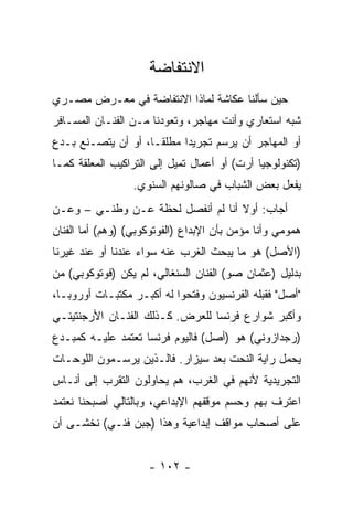 ‫ﺍﻻﻨﺘﻔﺎﻀﺔ‬
‫ﺤﻴﻥ ﺴﺄﻟﻨﺎ ﻋﻜﺎﺸﺔ ﻟﻤﺎﺫﺍ ﺍﻻﻨﺘﻔﺎﻀﺔ ﻓﻲ ﻤﻌـﺭﺽ ﻤﺼـﺭﻱ‬
‫ﺸﺒﻪ ﺍﺴﺘﻌﺎﺭﻱ ﻭﺃﻨﺕ ﻤﻬﺎﺠﺭ، ﻭﺘﻌﻭﺩﻨﺎ ﻤـﻥ ﺍﻟﻔﻨـﺎﻥ ﺍﻟﻤﺴـﺎﻓﺭ‬
‫ﺃﻭ ﺍﻟﻤﻬﺎﺠﺭ ﺃﻥ ﻴﺭﺴﻡ ﺘﺠﺭﻴﺩﺍ ﻤﻁﻠﻘـﺎ، ﺃﻭ ﺃﻥ ﻴﺘﺼـﻨﻊ ﺒـﺩﻉ‬
‫)ﺘﻜﻨﻭﻟﻭﺠﻴﺎ ﺃﺭﺕ( ﺃﻭ ﺃﻋﻤﺎل ﺘﻤﻴل ﺇﻟﻰ ﺍﻟﺘﺭﺍﻜﻴﺏ ﺍﻟﻤﻌﻠﻘﺔ ﻜﻤـﺎ‬
                  ‫ﻴﻔﻌل ﺒﻌﺽ ﺍﻟﺸﺒﺎﺏ ﻓﻲ ﺼﺎﻟﻭﻨﻬﻡ ﺍﻟﺴﻨﻭﻱ.‬
‫ﺃﺠﺎﺏ: ﺃﻭﻻ ﺃﻨﺎ ﻟﻡ ﺃﻨﻔﺼل ﻟﺤﻅﺔ ﻋـﻥ ﻭﻁﻨـﻲ – ﻭﻋـﻥ‬
‫ﻫﻤﻭﻤﻲ ﻭﺃﻨﺎ ﻤﺅﻤﻥ ﺒﺄﻥ ﺍﻹﺒﺩﺍﻉ )ﺍﻟﻔﻭﺘﻭﻜﻭﺒﻲ( )ﻭﻫﻡ( ﺃﻤﺎ ﺍﻟﻔﻨﺎﻥ‬
‫)ﺍﻷﺼل( ﻫﻭ ﻤﺎ ﻴﺒﺤﺙ ﺍﻟﻐﺭﺏ ﻋﻨﻪ ﺴﻭﺍﺀ ﻋﻨﺩﻨﺎ ﺃﻭ ﻋﻨﺩ ﻏﻴﺭﻨﺎ‬
‫ﺒﺩﻟﻴل )ﻋﺜﻤﺎﻥ ﺼﻭ( ﺍﻟﻔﻨﺎﻥ ﺍﻟﺴﻨﻐﺎﻟﻲ، ﻟﻡ ﻴﻜﻥ )ﻓﻭﺘﻭﻜﻭﺒﻲ( ﻤﻥ‬
‫"ﺃﺼل" ﻓﻘﺒﻠﻪ ﺍﻟﻔﺭﻨﺴﻴﻭﻥ ﻭﻓﺘﺤﻭﺍ ﻟﻪ ﺃﻜﺒـﺭ ﻤﻜﺘﺒـﺎﺕ ﺃﻭﺭﻭﺒـﺎ،‬
‫ﻭﺃﻜﺒﺭ ﺸﻭﺍﺭﻉ ﻓﺭﻨﺴﺎ ﻟﻠﻌﺭﺽ. ﻜـﺫﻟﻙ ﺍﻟﻔﻨـﺎﻥ ﺍﻷﺭﺠﻨﺘﻴﻨـﻲ‬
‫)ﺭﺠﺩﺍﺯﻭﻨﻲ( ﻫﻭ )ﺃﺼل( ﻓﺎﻟﻴﻭﻡ ﻓﺭﻨﺴﺎ ﺘﻌﺘﻤﺩ ﻋﻠﻴـﻪ ﻜﻤﺒـﺩﻉ‬
‫ﻴﺤﻤل ﺭﺍﻴﺔ ﺍﻟﻨﺤﺕ ﺒﻌﺩ ﺴﻴﺯﺍﺭ. ﻓﺎﻟـﺫﻴﻥ ﻴﺭﺴـﻤﻭﻥ ﺍﻟﻠﻭﺤـﺎﺕ‬
‫ﺍﻟﺘﺠﺭﻴﺩﻴﺔ ﻷﻨﻬﻡ ﻓﻲ ﺍﻟﻐﺭﺏ، ﻫﻡ ﻴﺤﺎﻭﻟﻭﻥ ﺍﻟﺘﻘﺭﺏ ﺇﻟﻰ ﺃﻨـﺎﺱ‬
‫ﺍﻋﺘﺭﻑ ﺒﻬﻡ ﻭﺤﺴﻡ ﻤﻭﻗﻔﻬﻡ ﺍﻹﺒﺩﺍﻋﻲ، ﻭﺒﺎﻟﺘﺎﻟﻲ ﺃﺼﺒﺤﻨﺎ ﻨﻌﺘﻤﺩ‬
‫ﻋﻠﻰ ﺃﺼﺤﺎﺏ ﻤﻭﺍﻗﻑ ﺇﺒﺩﺍﻋﻴﺔ ﻭﻫﺫﺍ )ﺠﺒﻥ ﻓﻨـﻲ( ﻨﺨﺸـﻰ ﺃﻥ‬


                     ‫- ٢٠١ -‬
 