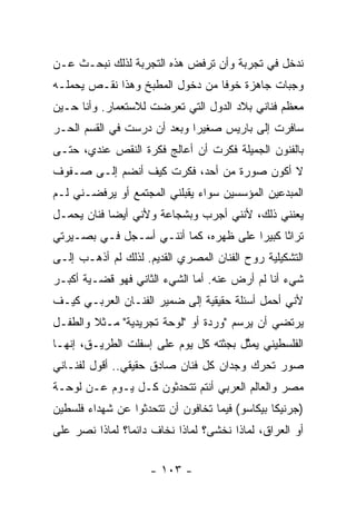 ‫ﻨﺩﺨل ﻓﻲ ﺘﺠﺭﺒﺔ ﻭﺃﻥ ﺘﺭﻓﺽ ﻫﺫﻩ ﺍﻟﺘﺠﺭﺒﺔ ﻟﺫﻟﻙ ﻨﺒﺤـﺙ ﻋـﻥ‬
‫ﻭﺠﺒﺎﺕ ﺠﺎﻫﺯﺓ ﺨﻭﻓﺎ ﻤﻥ ﺩﺨﻭل ﺍﻟﻤﻁﺒﺦ ﻭﻫﺫﺍ ﻨﻘـﺹ ﻴﺤﻤﻠـﻪ‬
‫ﻤﻌﻅﻡ ﻓﻨﺎﻨﻲ ﺒﻼﺩ ﺍﻟﺩﻭل ﺍﻟﺘﻲ ﺘﻌﺭﻀﺕ ﻟﻼﺴﺘﻌﻤﺎﺭ. ﻭﺃﻨﺎ ﺤـﻴﻥ‬
‫ﺴﺎﻓﺭﺕ ﺇﻟﻰ ﺒﺎﺭﻴﺱ ﺼﻐﻴﺭﺍ ﻭﺒﻌﺩ ﺃﻥ ﺩﺭﺴﺕ ﻓﻲ ﺍﻟﻘﺴﻡ ﺍﻟﺤـﺭ‬
‫ﺒﺎﻟﻔﻨﻭﻥ ﺍﻟﺠﻤﻴﻠﺔ ﻓﻜﺭﺕ ﺃﻥ ﺃﻋﺎﻟﺞ ﻓﻜﺭﺓ ﺍﻟﻨﻘﺹ ﻋﻨﺩﻱ، ﺤﺘـﻰ‬
‫ﻻ ﺃﻜﻭﻥ ﺼﻭﺭﺓ ﻤﻥ ﺃﺤﺩ، ﻓﻜﺭﺕ ﻜﻴﻑ ﺃﻨﻀﻡ ﺇﻟـﻰ ﺼـﻔﻭﻑ‬
‫ﺍﻟﻤﺒﺩﻋﻴﻥ ﺍﻟﻤﺅﺴﺴﻴﻥ ﺴﻭﺍﺀ ﻴﻘﺒﻠﻨﻲ ﺍﻟﻤﺠﺘﻤﻊ ﺃﻭ ﻴﺭﻓﻀـﻨﻲ ﻟـﻡ‬
‫ﻴﻌﻨﻨﻲ ﺫﻟﻙ، ﻷﻨﻨﻲ ﺃﺠﺭﺏ ﻭﺒﺸﺠﺎﻋﺔ ﻭﻷﻨﻲ ﺃﻴﻀﺎ ﻓﻨﺎﻥ ﻴﺤﻤـل‬
‫ﺘﺭﺍﺜﺎ ﻜﺒﻴﺭﺍ ﻋﻠﻰ ﻅﻬﺭﻩ، ﻜﻤﺎ ﺃﻨﻨـﻲ ﺃﺴـﺠل ﻓـﻲ ﺒﺼـﻴﺭﺘﻲ‬
‫ﺍﻟﺘﺸﻜﻴﻠﻴﺔ ﺭﻭﺡ ﺍﻟﻔﻨﺎﻥ ﺍﻟﻤﺼﺭﻱ ﺍﻟﻘﺩﻴﻡ. ﻟﺫﻟﻙ ﻟﻡ ﺃﺫﻫـﺏ ﺇﻟـﻰ‬
‫ﺸﻲﺀ ﺃﻨﺎ ﻟﻡ ﺃﺭﺽ ﻋﻨﻪ. ﺃﻤﺎ ﺍﻟﺸﻲﺀ ﺍﻟﺜﺎﻨﻲ ﻓﻬﻭ ﻗﻀـﻴﺔ ﺃﻜﺒـﺭ‬
‫ﻷﻨﻲ ﺃﺤﻤل ﺃﺴﺌﻠﺔ ﺤﻘﻴﻘﻴﺔ ﺇﻟﻰ ﻀﻤﻴﺭ ﺍﻟﻔﻨـﺎﻥ ﺍﻟﻌﺭﺒـﻲ ﻜﻴـﻑ‬
‫ﻴﺭﺘﻀﻲ ﺃﻥ ﻴﺭﺴﻡ "ﻭﺭﺩﺓ ﺃﻭ "ﻟﻭﺤﺔ ﺘﺠﺭﻴﺩﻴﺔ" ﻤـﺜﻼ ﻭﺍﻟﻁﻔـل‬
‫ﺍﻟﻔﻠﺴﻁﻴﻨﻲ ‪‬ﻤ ﱠل ﺒﺠﺜﺘﻪ ﻜل ﻴﻭﻡ ﻋﻠﻰ ﺇﺴﻔﻠﺕ ﺍﻟﻁﺭﻴـﻕ، ﺇﻨﻬـﺎ‬
                                       ‫ﻴﺜ‬
‫ﺼﻭﺭ ﺘﺤﺭﻙ ﻭﺠﺩﺍﻥ ﻜل ﻓﻨﺎﻥ ﺼﺎﺩﻕ ﺤﻘﻴﻘﻲ.. ﺃﻗﻭل ﻟﻔﻨـﺎﻨﻲ‬
‫ﻤﺼﺭ ﻭﺍﻟﻌﺎﻟﻡ ﺍﻟﻌﺭﺒﻲ ﺃﻨﺘﻡ ﺘﺘﺤﺩﺜﻭﻥ ﻜـل ﻴـﻭﻡ ﻋـﻥ ﻟﻭﺤـﺔ‬
‫)ﺠﺭﻨﻴﻜﺎ ﺒﻴﻜﺎﺴﻭ( ﻓﻴﻤﺎ ﺘﺨﺎﻓﻭﻥ ﺃﻥ ﺘﺘﺤﺩﺜﻭﺍ ﻋﻥ ﺸﻬﺩﺍﺀ ﻓﻠﺴﻁﻴﻥ‬
‫ﺃﻭ ﺍﻟﻌﺭﺍﻕ، ﻟﻤﺎﺫﺍ ﻨﺨﺸﻰ؟ ﻟﻤﺎﺫﺍ ﻨﺨﺎﻑ ﺩﺍﺌﻤﺎ؟ ﻟﻤﺎﺫﺍ ﻨﺼﺭ ﻋﻠﻰ‬


                    ‫- ٣٠١ -‬
 