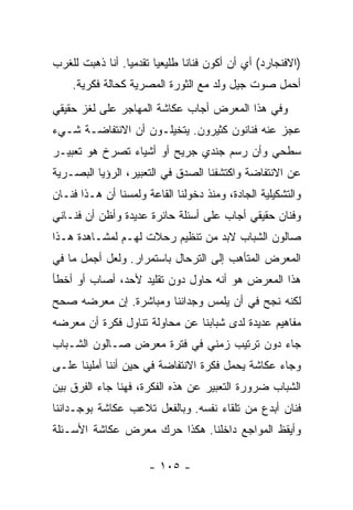 ‫)ﺍﻻﻓﻨﺠﺎﺭﺩ( ﺃﻱ ﺃﻥ ﺃﻜﻭﻥ ﻓﻨﺎﻨﺎ ﻁﻠﻴﻌﻴﺎ ﺘﻘﺩﻤﻴﺎ. ﺃﻨﺎ ﺫﻫﺒﺕ ﻟﻠﻐﺭﺏ‬
    ‫ﺃﺤﻤل ﺼﻭﺕ ﺠﻴل ﻭﻟﺩ ﻤﻊ ﺍﻟﺜﻭﺭﺓ ﺍﻟﻤﺼﺭﻴﺔ ﻜﺤﺎﻟﺔ ﻓﻜﺭﻴﺔ.‬
‫ﻭﻓﻲ ﻫﺫﺍ ﺍﻟﻤﻌﺭﺽ ﺃﺠﺎﺏ ﻋﻜﺎﺸﺔ ﺍﻟﻤﻬﺎﺠﺭ ﻋﻠﻰ ﻟﻐﺯ ﺤﻘﻴﻘﻲ‬
‫ﻋﺠﺯ ﻋﻨﻪ ﻓﻨﺎﻨﻭﻥ ﻜﺜﻴﺭﻭﻥ. ﻴﺘﺨﻴﻠـﻭﻥ ﺃﻥ ﺍﻻﻨﺘﻔﺎﻀـﺔ ﺸـﻲﺀ‬
‫ﺴﻁﺤﻲ ﻭﺃﻥ ﺭﺴﻡ ﺠﻨﺩﻱ ﺠﺭﻴﺢ ﺃﻭ ﺃﺸﻴﺎﺀ ﺘﺼﺭﺥ ﻫﻭ ﺘﻌﺒﻴـﺭ‬
‫ﻋﻥ ﺍﻻﻨﺘﻔﺎﻀﺔ ﻭﺍﻜﺘﺸﻔﻨﺎ ﺍﻟﺼﺩﻕ ﻓﻲ ﺍﻟﺘﻌﺒﻴﺭ، ﺍﻟﺭﺅﻴﺎ ﺍﻟﺒﺼـﺭﻴﺔ‬
‫ﻭﺍﻟﺘﺸﻜﻴﻠﻴﺔ ﺍﻟﺠﺎﺩﺓ، ﻭﻤﻨﺫ ﺩﺨﻭﻟﻨﺎ ﺍﻟﻘﺎﻋﺔ ﻭﻟﻤﺴﻨﺎ ﺃﻥ ﻫـﺫﺍ ﻓﻨـﺎﻥ‬
‫ﻭﻓﻨﺎﻥ ﺤﻘﻴﻘﻲ ﺃﺠﺎﺏ ﻋﻠﻰ ﺃﺴﺌﻠﺔ ﺤﺎﺌﺭﺓ ﻋﺩﻴﺩﺓ ﻭﺃﻅﻥ ﺃﻥ ﻓﻨـﺎﻨﻲ‬
‫ﺼﺎﻟﻭﻥ ﺍﻟﺸﺒﺎﺏ ﻻﺒﺩ ﻤﻥ ﺘﻨﻅﻴﻡ ﺭﺤﻼﺕ ﻟﻬـﻡ ﻟﻤﺸـﺎﻫﺩﺓ ﻫـﺫﺍ‬
‫ﺍﻟﻤﻌﺭﺽ ﺍﻟﻤﺘﺄﻫﺏ ﺇﻟﻰ ﺍﻟﺘﺭﺤﺎل ﺒﺎﺴﺘﻤﺭﺍﺭ. ﻭﻟﻌل ﺃﺠﻤل ﻤﺎ ﻓﻲ‬
‫ﻫﺫﺍ ﺍﻟﻤﻌﺭﺽ ﻫﻭ ﺃﻨﻪ ﺤﺎﻭل ﺩﻭﻥ ﺘﻘﻠﻴﺩ ﻷﺤﺩ، ﺃﺼﺎﺏ ﺃﻭ ﺃﺨﻁﺄ‬
‫ﻟﻜﻨﻪ ﻨﺠﺢ ﻓﻲ ﺃﻥ ﻴﻠﻤﺱ ﻭﺠﺩﺍﻨﻨﺎ ﻭﻤﺒﺎﺸﺭﺓ. ﺇﻥ ﻤﻌﺭﻀﻪ ﺼﺤﺢ‬
‫ﻤﻔﺎﻫﻴﻡ ﻋﺩﻴﺩﺓ ﻟﺩﻯ ﺸﺒﺎﺒﻨﺎ ﻋﻥ ﻤﺤﺎﻭﻟﺔ ﺘﻨﺎﻭل ﻓﻜﺭﺓ ﺃﻥ ﻤﻌﺭﻀﻪ‬
‫ﺠﺎﺀ ﺩﻭﻥ ﺘﺭﺘﻴﺏ ﺯﻤﻨﻲ ﻓﻲ ﻓﺘﺭﺓ ﻤﻌﺭﺽ ﺼـﺎﻟﻭﻥ ﺍﻟﺸـﺒﺎﺏ‬
‫ﻭﺠﺎﺀ ﻋﻜﺎﺸﺔ ﻴﺤﻤل ﻓﻜﺭﺓ ﺍﻻﻨﺘﻔﺎﻀﺔ ﻓﻲ ﺤﻴﻥ ﺃﻨﻨﺎ ﺃﻤﻠﻴﻨﺎ ﻋﻠـﻰ‬
‫ﺍﻟﺸﺒﺎﺏ ﻀﺭﻭﺭﺓ ﺍﻟﺘﻌﺒﻴﺭ ﻋﻥ ﻫﺫﻩ ﺍﻟﻔﻜﺭﺓ، ﻓﻬﻨﺎ ﺠﺎﺀ ﺍﻟﻔﺭﻕ ﺒﻴﻥ‬
‫ﻓﻨﺎﻥ ﺃﺒﺩﻉ ﻤﻥ ﺘﻠﻘﺎﺀ ﻨﻔﺴﻪ. ﻭﺒﺎﻟﻔﻌل ﺘﻼﻋﺏ ﻋﻜﺎﺸﺔ ﺒﻭﺠـﺩﺍﻨﻨﺎ‬
‫ﻭﺃﻴﻘﻅ ﺍﻟﻤﻭﺍﺠﻊ ﺩﺍﺨﻠﻨﺎ. ﻫﻜﺫﺍ ﺤﺭﻙ ﻤﻌﺭﺽ ﻋﻜﺎﺸﺔ ﺍﻷﺴـﺌﻠﺔ‬

                      ‫- ٥٠١ -‬
 