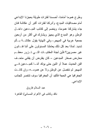 ‫ﻭﻁﺭﺡ ﻫﻤﻭﻤﺎ ﺃﻤﺎﻤﻨﺎ، ﺃﺤﺴﺴﻨﺎ ﻟﻔﺘﺭﺍﺕ ﻁﻭﻴﻠﺔ ﺒﻌﺠﺯﻨﺎ ﺍﻹﺒﺩﺍﻋﻲ‬
‫ﺃﻤﺎﻡ ﻤﺼﺩﺍﻗﻴﺎﺕ ﺍﻟﻤﺒﺩﻉ، ﻭﺃﺩﺭﻜﻨﺎ ﻟﻔﺘﺭﺍﺕ ﺃﻜﺒﺭ ﺃﻥ ﻋﻜﺎﺸﺔ ﻓﻨﺎﻥ‬
‫ﺠﺎﺀ ﻴﺸﺎﺭﻜﻨﺎ ﻫﻤﻭﻤﻨﺎ، ﻭﻴﻨﻀﻡ ﺇﻟﻰ ﻜﺘﺎﺌﺏ ﺍﻟﻤﺒـﺩﻋﻴﻥ ﺩﺍﺨـل‬
‫ﺍﻟﻭﻁﻥ ﻭﻫﻭ ﺍﻟﻤﺒﺩﻉ ﺍﻟﺫﻱ ﻴﺠﻬﺯ ﻭﻴﺸﺎﺭﻙ ﻓﻲ ﺃﻜﺜﺭ ﻤﻥ ﺃﺭﺒﻌﻴﻥ‬
‫ﺠﻤﻌﻴﺔ ﻋﺭﺒﻴﺔ ﻓﻲ ﺍﻟﻤﻬﺠﺭ، ﻭﻓﻲ ﺍﻟﻨﻬﺎﻴﺔ ﻴﻘﻭل ﻋﻜﺎﺸـﺔ ﺒـﺄﻟﻡ‬
‫ﺸﺩﻴﺩ: ﻟﻤﺎﺫﺍ ﺒﻌﺩ ﻜل ﺫﻟﻙ ﻴﻌﺎﻤﻠﻨﺎ ﺍﻟﻤﺴﺌﻭﻟﻭﻥ ﻋﻠﻰ ﺃﻨﻨﺎ ﻓﻨـﺎﻨﻭﻥ‬
‫ﻏﻴﺭ ﻤﺼﺭﻴﻴﻥ؟ ﻓﺄﻴﻥ ﻟﺠﻨﺔ ﺍﻟﻤﻘﺘﻨﻴـﺎﺕ ﺍﻟﺘـﻲ ﺘـﺯﻭﺭ ﻤﻌﻅـﻡ‬
‫ﻤﻌﺎﺭﺽ ﺼﻐﺎﺭ ﺍﻟﻤﺒﺩﻋﻴﻥ – ﻜﺎﻥ ﻴﻔﺘﺭﺽ ﺃﻥ ﻴﻘﺘﻨﻲ ﻤﺘﺤـﻑ‬
‫ﺍﻟﻔﻥ ﺍﻟﺤﺩﻴﺙ ﻋﻤﻼ ﺃﻭ ﺍﺜﻨﻴﻥ ﺤﺘﻰ ﻴﺅﻜﺩ ﺃﻨﻨـﺎ ﻜﻤﺒـﺩﻋﻴﻥ ﻓـﻲ‬
‫ﺍﻟﻤﻬﺠﺭ ﻟﻡ ﻨﻨﻔﺼل ﻋﻥ ﺍﻟﻭﻁﻥ ﻭﻻ ﻋﻥ ﻫﻤﻭﻤـﻪ، ﻭﺇﻥ ﻜﺎﻨـﺕ‬
‫ﺍﻟﺠﻐﺭﺍﻓﻴﺎ ﻫﻲ ﺍﻟﺤﺠﺔ ﻓﺄﻜﻴﺩ ﺃﻥ ﺍﻟﺠﻐﺭﺍﻓﻴﺎ ﺴﻭﻑ ﺘﻨﺘﺼﺭ ﻟﻠﺠﺎﻨﺏ‬
                                                ‫ﺍﻹﺒﺩﺍﻋﻲ.‬
          ‫ﻋﺒﺩ ﺍﻟﺴﻼﻡ ﻓﺎﺭﻭﻕ‬
‫ﻨﺎﻗﺩ ﻭﻜﺎﺘﺏ ﻓﻲ ﺍﻷﻫﺭﺍﻡ ﺍﻟﻤﺴﺎﺌﻲ/ ﺍﻟﻘﺎﻫﺭﺓ‬




                      ‫- ٦٠١ -‬
 