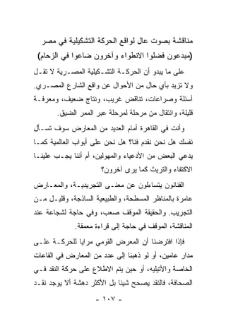 ‫ﻤﻨﺎﻗﺸﺔ ﺒﺼﻭﺕ ﻋﺎل ﻟﻭﺍﻗﻊ ﺍﻟﺤﺭﻜﺔ ﺍﻟﺘﺸﻜﻴﻠﻴﺔ ﻓﻲ ﻤﺼﺭ‬
 ‫)ﻤﺒﺩﻋﻭﻥ ﻓﻀﻠﻭﺍ ﺍﻻﻨﻁﻭﺍﺀ ﻭﺁﺨﺭﻭﻥ ﻀﺎﻋﻭﺍ ﻓﻲ ﺍﻟﺯﺤﺎﻡ(‬
‫ﻋﻠﻰ ﻤﺎ ﻴﺒﺩﻭ ﺃﻥ ﺍﻟﺤﺭﻜـﺔ ﺍﻟﺘﺸـﻜﻴﻠﻴﺔ ﺍﻟﻤﺼـﺭﻴﺔ ﻻ ﺘﻘـل‬
‫ﻭﻻ ﺘﺯﻴﺩ ﺒﺄﻱ ﺤﺎل ﻤﻥ ﺍﻷﺤﻭﺍل ﻋﻥ ﻭﺍﻗﻊ ﺍﻟﺸﺎﺭﻉ ﺍﻟﻤﺼـﺭﻱ.‬
‫ﺃﺴﺌﻠﺔ ﻭﺼﺭﺍﻋﺎﺕ، ﺘﻨﺎﻗﺽ ﻏﺭﻴﺏ، ﻭﻨﺘﺎﺝ ﻀﻌﻴﻑ، ﻭﻤﻌﺭﻓـﺔ‬
       ‫ﻗﻠﻴﻠﺔ، ﻭﺍﻨﺘﻘﺎل ﻤﻥ ﻤﺭﺤﻠﺔ ﻟﻤﺭﺤﻠﺔ ﻋﺒﺭ ﺍﻟﻤﻤﺭ ﺍﻟﻀﻴﻕ.‬
‫ﻭﺃﻨﺕ ﻓﻲ ﺍﻟﻘﺎﻫﺭﺓ ﺃﻤﺎﻡ ﺍﻟﻌﺩﻴﺩ ﻤﻥ ﺍﻟﻤﻌﺎﺭﺽ ﺴﻭﻑ ﺘﺴـﺄل‬
‫ﻨﻔﺴﻙ ﻫل ﻨﺤﻥ ﻨﻘﺩﻡ ﻓﻨﺎ؟ ﻫل ﻨﺤﻥ ﻋﻠﻰ ﺃﺒﻭﺍﺏ ﺍﻟﻌﺎﻟﻤﻴﺔ ﻜﻤـﺎ‬
‫ﻴﺩﻋﻲ ﺍﻟﺒﻌﺽ ﻤﻥ ﺍﻷﺩﻋﻴﺎﺀ ﻭﺍﻟﻤﻬﻭﻟﻴﻥ، ﺃﻡ ﺃﻨﻨﺎ ﻴﺠـﺏ ﻋﻠﻴﻨـﺎ‬
                      ‫ﺍﻻﻜﺘﻔﺎﺀ ﻭﺍﻟﺘﺭﻴﺙ ﻜﻤﺎ ﻴﺭﻯ ﺁﺨﺭﻭﻥ؟‬
‫ﺍﻟﻔﻨﺎﻨﻭﻥ ﻴﺘﺴﺎﺀﻟﻭﻥ ﻋﻥ ﻤﻌﻨـﻰ ﺍﻟﺘﺠﺭﻴﺩﻴـﺔ، ﻭﺍﻟﻤﻌـﺎﺭﺽ‬
‫ﻋﺎﻤﺭﺓ ﺒﺎﻟﻤﻨﺎﻅﺭ ﺍﻟﻤﺴﻁﺤﺔ، ﻭﺍﻟﻁﺒﻴﻌﻴﺔ ﺍﻟﺴﺎﺫﺠﺔ، ﻭﻗﻠﻴـل ﻤـﻥ‬
‫ﺍﻟﺘﺠﺭﻴﺏ. ﻭﺍﻟﺤﻘﻴﻘﺔ ﺍﻟﻤﻭﻗﻑ ﺼﻌﺏ، ﻭﻓﻲ ﺤﺎﺠﺔ ﻟﺸﺠﺎﻋﺔ ﻋﻨﺩ‬
             ‫ﺍﻟﻤﻨﺎﻗﺸﺔ، ﺍﻟﻤﻭﻗﻑ ﻓﻲ ﺤﺎﺠﺔ ﺇﻟﻰ ﻗﺭﺍﺀﺓ ﻤﻌﻤﻘﺔ.‬
‫ﻓﺈﺫﺍ ﺍﻓﺘﺭﻀﻨﺎ ﺃﻥ ﺍﻟﻤﻌﺭﺽ ﺍﻟﻘﻭﻤﻲ ﻤﺭﺍﻴﺎ ﻟﻠﺤﺭﻜـﺔ ﻋﻠـﻰ‬
‫ﻤﺩﺍﺭ ﻋﺎﻤﻴﻥ، ﺃﻭ ﻟﻭ ﺫﻫﺒﻨﺎ ﺇﻟﻰ ﻋﺩﺩ ﻤﻥ ﺍﻟﻤﻌﺎﺭﺽ ﻓﻲ ﺍﻟﻘﺎﻋﺎﺕ‬
‫ﺍﻟﺨﺎﺼﺔ ﻭﺍﻷﺘﻴﻠﻴﻪ، ﺃﻭ ﺤﻴﻥ ﻴﺘﻡ ﺍﻻﻁﻼﻉ ﻋﻠﻰ ﺤﺭﻜﺔ ﺍﻟﻨﻘﺩ ﻓـﻲ‬
‫ﺍﻟﺼﺤﺎﻓﺔ، ﻓﺎﻟﻨﻘﺩ ﻴﺼﺤﺢ ﺸﻴﺌﺎ ﺒل ﺍﻷﻜﺜﺭ ﺩﻫﺸﺔ ﺃﻻ ﻴﻭﺠﺩ ﻨﻘـﺩ‬
                    ‫- ٧٠١ -‬
 