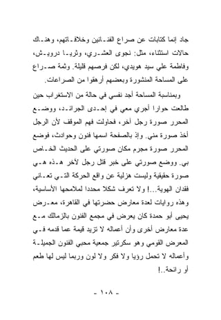 ‫ﺠﺎﺩ ﺇﻨﻤﺎ ﻜﺘﺎﺒﺎﺕ ﻋﻥ ﺼﺭﺍﻉ ﺍﻟﻔﻨـﺎﻨﻴﻥ ﻭﺨﻼﻓـﺎﺘﻬﻡ، ﻭﻫﻨـﺎﻙ‬
‫ﺤﺎﻻﺕ ﺍﺴﺘﺜﻨﺎﺀ، ﻤﺜل: ﻨﺠﻭﻯ ﺍﻟﻌﺸـﺭﻱ، ﻭﺜﺭﻴـﺎ ﺩﺭﻭﻴـﺵ،‬
‫ﻭﻓﺎﻁﻤﺔ ﻋﻠﻲ ﺴﻴﺩ ﻫﻭﻴﺩﻱ، ﻟﻜﻥ ﻓﺭﺼﻬﻡ ﻗﻠﻴﻠﺔ. ﻭﺜﻤﺔ ﺼـﺭﺍﻉ‬
   ‫ﻋﻠﻰ ﺍﻟﻤﺴﺎﺤﺔ ﺍﻟﻤﻨﺸﻭﺭﺓ ﻭﺒﻌﻀﻬﻡ ﺃﺭﻫﻘﻭﺍ ﻤﻥ ﺍﻟﺼﺭﺍﻋﺎﺕ.‬
‫ﻭﺒﻤﻨﺎﺴﺒﺔ ﺍﻟﻤﺴﺎﺤﺔ ﺃﺠﺩ ﻨﻔﺴﻲ ﻓﻲ ﺤﺎﻟﺔ ﻤﻥ ﺍﻻﺴﺘﻐﺭﺍﺏ ﺤﻴﻥ‬
‫ﻁﺎﻟﻌﺕ ﺤﻭﺍﺭﺍ ﺃﺠﺭﻱ ﻤﻌﻲ ﻓﻲ ﺇﺤـﺩﻯ ﺍﻟﺠﺭﺍﺌـﺩ، ﻭﻭﻀـﻊ‬
‫ﺍﻟﻤﺤﺭﺭ ﺼﻭﺭﺓ ﺭﺠل ﺁﺨﺭ، ﻓﺤﺎﻭﻟﺕ ﻓﻬﻡ ﺍﻟﻤﻭﻗﻑ ﻷﻥ ﺍﻟﺭﺠل‬
‫ﺃﺨﺫ ﺼﻭﺭﺓ ﻤﻨﻲ. ﻭﺇﺫ ﺒﺎﻟﺼﻔﺤﺔ ﺍﺴﻤﻬﺎ ﻓﻨﻭﻥ ﻭﺤﻭﺍﺩﺙ، ﻓﻭﻀﻊ‬
‫ﺍﻟﻤﺤﺭﺭ ﺼﻭﺭﺓ ﻤﺠﺭﻡ ﻤﻜﺎﻥ ﺼﻭﺭﺘﻲ ﻋﻠﻰ ﺍﻟﺤﺩﻴﺙ ﺍﻟﺨـﺎﺹ‬
‫ﺒﻲ. ﻭﻭﻀﻊ ﺼﻭﺭﺘﻲ ﻋﻠﻰ ﺨﺒﺭ ﻗﺘل ﺭﺠل ﻵﺨﺭ ﻫـﺫﻩ ﻫـﻲ‬
‫ﺼﻭﺭﺓ ﺤﻘﻴﻘﻴﺔ ﻭﻟﻴﺴﺕ ﻫﺯﻟﻴﺔ ﻋﻥ ﻭﺍﻗﻊ ﺍﻟﺤﺭﻜﺔ ﺍﻟﺘـﻲ ﺘﻌـﺎﻨﻲ‬
‫ﻓﻘﺩﺍﻥ ﺍﻟﻬﻭﻴﺔ...! ﻭﻻ ﺘﻌﺭﻑ ﺸﻜﻼ ﻤﺤﺩﺩﺍ ﻟﻤﻼﻤﺤﻬﺎ ﺍﻷﺴﺎﺴﻴﺔ،‬
‫ﻭﻫﺫﻩ ﺭﻭﺍﻴﺎﺕ ﻟﻌﺩﺓ ﻤﻌﺎﺭﺽ ﺤﻀﺭﺘﻬﺎ ﻓﻲ ﺍﻟﻘﺎﻫﺭﺓ، ﻤﻌـﺭﺽ‬
‫ﻴﺤﻴﻰ ﺃﺒﻭ ﺤﻤﺩﺓ ﻜﺎﻥ ﻴﻌﺭﺽ ﻓﻲ ﻤﺠﻤﻊ ﺍﻟﻔﻨﻭﻥ ﺒﺎﻟﺯﻤﺎﻟﻙ ﻤـﻊ‬
‫ﻋﺩﺓ ﻤﻌﺎﺭﺽ ﺃﺨﺭﻯ ﻭﺃﻥ ﺃﻋﻤﺎﻟﻪ ﻻ ﺘﺯﻴﺩ ﻗﻴﻤﺔ ﻋﻤﺎ ﻗﺩﻤﻪ ﻓـﻲ‬
‫ﺍﻟﻤﻌﺭﺽ ﺍﻟﻘﻭﻤﻲ ﻭﻫﻭ ﺴﻜﺭﺘﻴﺭ ﺠﻤﻌﻴﺔ ﻤﺤﺒﻲ ﺍﻟﻔﻨﻭﻥ ﺍﻟﺠﻤﻴﻠـﺔ‬
‫ﻭﺃﻋﻤﺎﻟﻪ ﻻ ﺘﺤﻤل ﺭﺅﻴﺎ ﻭﻻ ﻓﻜﺭ ﻭﻻ ﻟﻭﻥ ﻭﺭﺒﻤﺎ ﻟﻴﺱ ﻟﻬﺎ ﻁﻌﻡ‬
                                         ‫ﺃﻭ ﺭﺍﺌﺤﺔ..!‬

                    ‫- ٨٠١ -‬
 