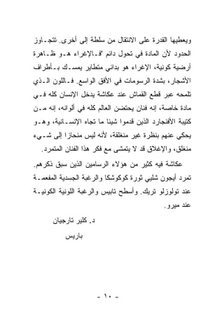 ‫ﻭﻴﻌﻁﻴﻬﺎ ﺍﻟﻘﺩﺭﺓ ﻋﻠﻰ ﺍﻻﻨﺘﻘﺎل ﻤﻥ ﺴﻠﻁﺔ ﺇﻟﻰ ﺃﺨﺭﻯ. ﺘﺘﺠـﺎﻭﺯ‬
‫ﺍﻟﺤﺩﻭﺩ ﻷﻥ ﺍﻟﻤﺎﺩﺓ ﻓﻲ ﺘﺤﻭل ﺩﺍﺌﻡ "ﻓـﺎﻹﻏﺭﺍﺀ ﻫـﻭ ﻅـﺎﻫﺭﺓ‬
‫ﺃﺭﻀﻴﺔ ﻜﻭﻨﻴﺔ، ﺍﻹﻏﺭﺍﺀ ﻫﻭ ﺒﺩﺍﺌﻲ ﻤﺘﻁﺎﻴﺭ ﻴﻤﺴـﻙ ﺒـﺄﻁﺭﺍﻑ‬
‫ﺍﻷﺸﺠﺎﺭ، ﺒﺸﺩﺓ ﺍﻟﺭﺴﻭﻤﺎﺕ ﻓﻲ ﺍﻷﻓﻕ ﺍﻟﻭﺍﺴﻊ. ﻓـﺎﻟﻠﻭﻥ ﺍﻟـﺫﻱ‬
‫ﺘﻠﻤﺤﻪ ﻋﺒﺭ ﻗﻁﻊ ﺍﻟﻘﻤﺎﺵ ﻋﻨﺩ ﻋﻜﺎﺸﺔ ﻴﺩﺨل ﺍﻹﻨﺴﺎﻥ ﻜﻠﻪ ﻓـﻲ‬
‫ﻤﺎﺩﺓ ﺨﺎﺼﺔ، ﺇﻨﻪ ﻓﻨﺎﻥ ﻴﺤﺘﻀﻥ ﺍﻟﻌﺎﻟﻡ ﻜﻠﻪ ﻓﻲ ﺃﻟﻭﺍﻨﻪ، ﺇﻨﻪ ﻤـﻥ‬
‫ﻜﺘﻴﺒﺔ ﺍﻷﻓﻨﺠﺎﺭﺩ ﺍﻟﺫﻴﻥ ﻗﺩﻤﻭﺍ ﺸﻴﺌﺎ ﻤﺎ ﺘﺠﺎﻩ ﺍﻹﻨﺴـﺎﻨﻴﺔ، ﻭﻫـﻭ‬
‫ﻴﺤﻜﻲ ﻋﻨﻬﻡ ﺒﻨﻅﺭﺓ ﻏﻴﺭ ﻤﻨﻐﻠﻘﺔ، ﻷﻨﻪ ﻟﻴﺱ ﻤﻨﺤﺎ ‪‬ﺍ ﺇﻟﻰ ﺸـﻲﺀ‬
          ‫ﺯ‬
  ‫ﻤﻨﻐﻠﻕ، ﻭﺍﻹﻏﻼﻕ ﻗﺩ ﻻ ﻴﺘﻤﺸﻰ ﻤﻊ ﻓﻜﺭ ﻫﺫﺍ ﺍﻟﻔﻨﺎﻥ ﺍﻟﻤﺘﻤﺭﺩ.‬
‫ﻋﻜﺎﺸﺔ ﻓﻴﻪ ﻜﺜﻴﺭ ﻤﻥ ﻫﺅﻻﺀ ﺍﻟﺭﺴﺎﻤﻴﻥ ﺍﻟﺫﻴﻥ ﺴﺒﻕ ﺫﻜﺭﻫﻡ.‬
‫ﺘﻤﺭﺩ ﺃﻴﺠﻭﻥ ﺸﻠﻴﻲ ﺜﻭﺭﺓ ﻜﻭﻜﻭﺸﻜﺎ ﻭﺍﻟﺭﻏﺒﺔ ﺍﻟﺠﺴﺩﻴﺔ ﺍﻟﻤﻔﻌﻤـﺔ‬
‫ﻋﻨﺩ ﺘﻭﻟﻭﺯﻟﻭ ﺘﺭﻴﻙ. ﻭﺃﺴﻁﺢ ﺘﺎﺒﻴﺱ ﻭﺍﻟﺭﻏﺒﺔ ﺍﻟﻠﻭﻨﻴﺔ ﺍﻟﻜﻭﻨﻴـﺔ‬
                                             ‫ﻋﻨﺩ ﻤﻴﺭﻭ.‬
      ‫ﺩ. ﻜﻠﻴﺭ ﺘﺎﺭﺠﻴﺎﻥ‬
           ‫ﺒﺎﺭﻴﺱ‬




                        ‫- ٠١ -‬
 