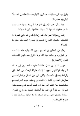 ‫ﻟﻴﻔﻭﺯ ﺒﻬﺎ ﻓﻲ ﻤﺴﺎﺒﻘﺎﺕ ﺼﺎﻟﻭﻥ ﺍﻟﺸﺒﺎﺏ، ﻓـﺎﻟﻤﺤﻜﻤﻭﻥ ﺃﺼـﻼ‬
                                       ‫ﺘﺠﺎﺭﺒﻬﻡ ﻤﺤﺩﻭﺩﺓ.‬
‫ﻭﻫﻨﺎ ﻨﺴﺄل ﻋﻥ ﺍﻷﻋﻤﺎل ﺍﻟﻤﺭﻜﺒﺔ ﺍﻟﺘﻲ ﻴﻘـﺩﻤﻬﺎ ﺍﻟﺸـﺒﺎﺏ،‬
      ‫ﻤﺎ ﻫﻭ ﻫﺩﻓﻬﺎ، ﻓﻜﺭﺘﻬﺎ ﺍﻷﺴﺎﺴﻴﺔ، ﻋﻼﻗﺘﻬﺎ ﺒﺎﻟﻔﻥ ﺍﻟﺤﺩﻴﺙ؟‬
‫ﻭﻨﻁﺭﺡ ﺴﺅﺍﻻ ﺁﺨﺭ ﻫل ﺜﻤﺔ )ﺃﻤل( ﻜـﻲ ﺘﻌـﺎﻟﺞ ﺍﻟﺤﺭﻜـﺔ‬
‫ﺍﻟﺘﺸﻜﻴﻠﻴﺔ ﻤﺸﺎﻜل ﺍﻟﺸﺎﺭﻉ ﺍﻟﻤﺼﺭﻱ ﻨﻔﺴـﻪ ﺍﻟﻤﻐﻠـﻑ ﺒﻌﺩﻴـﺩ‬
                                                ‫ﺍﻷﻗﻨﻌﺔ؟‬
‫ﻭﻫل ﻤﻥ ﺍﻟﻤﻤﻜﻥ ﺃﻥ ﻨﻠﻤـﺢ ﺒـﻴﻥ ﺍﻟﺸـﺒﺎﺏ ﺤﺎﻤـﺩ ﻨـﺩﺍ،‬
‫ﺃﻭ ﺍﻟﺠﺯﺍﺭ، ﺃﻭ ﺤﺎﻤﺩ ﻋﺒﺩ ﺍﷲ، ﻭﻫل ﺃﻓﺭﺯ ﺼـﺎﻟﻭﻥ ﺍﻟﺸـﺒﺎﺏ‬
                                      ‫ﺍﻟﻔﻨﺎﻥ )ﺍﻻﻓﻨﺠﺎﺭﺩ(.‬
‫ﺤﺯﻨﻲ ﺸﺩﻴﺩ ﺃﻥ ﺘﺼل ﺤﺎﻟﺔ ﺍﻟﻤﺤﺘﺭﻑ ﺍﻟﻤﺼﺭﻱ ﺇﻟﻰ ﻫـﺫﻩ‬
‫ﺍﻟﺩﺭﺠﺔ، ﻓﻬﺫﺍ ﻟﻴﺱ ﻫﺠﻭﻤﺎ، ﺇﻨﻤﺎ ﻤﺤﺎﻭﻟﺔ ﻟﻠﺒﺤﺙ ﻋﻥ ﺍﻟﺤﻘـﺎﺌﻕ‬
‫ﻭﻗﺭﺍﺀﺓ ﺒﺼﺩﻕ ﻟﻸﺤﺩﺍﺙ. ﻴﻜﻔﻲ ﺃﻨﻲ ﺤﻴﻥ ﺃﺴﺎﻓﺭ ﻭﺃﺸﺎﺭﻙ ﻓـﻲ‬
‫ﻤﻌﺎﺭﺽ ﺃﺠﺩ ﺃﻥ ﺍﻟﺘﻤﺜﻴـل ﺍﻟﻤﺼـﺭﻱ ﻀـﻌﻴﻑ ﺜـﻡ ﻨﺴـﻤﻊ‬
‫ﺍﺤﺘﺠﺎﺠﺎﺕ ﻋﻥ )ﻅﻠﻡ ﺍﻟﻔﺭﺍﻋﻨﺔ(، ﻭﻜﻴﻑ ﺃﻨﻬـﻡ ﻟـﻡ ﻴﺤﺼـﺩﻭﺍ‬
‫ﺍﻟﺠﻭﺍﺌﺯ. ﺜﻡ ﻨﻘﺭﺃ ﻓﻲ ﺍﻟﺠﺭﺍﺌﺩ ﺃﺤﺎﺩﻴﺙ ﻋﺠﻴﺒﺔ ﺨـﺎﺭﺝ ﺍﻟﻔـﻥ.‬
‫ﻭﺤﻴﻨﻤﺎ ﻨﺤﺼل ﻋﻠﻰ ﺠﻭﺍﺌﺯ ﻓﻌﺎﺩﺓ ﻤﺎ ﺘﻜﻭﻥ ﻟﻬﺎ ﺤﺴﺎﺒﺎﺕ ﻜﺜﻴﺭﺓ‬
                                       ‫ﺨﺎﺭﺝ ﺍﻟﻔﻥ ﻨﻔﺴﻪ!‬

                     ‫- ٠١١ -‬
 