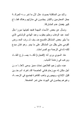 ‫ﻭﻻﺒﺩ ﻤﻥ ﺍﻟﻤﻨﺎﻗﺸﺔ ﺒﺼﻭﺕ ﻋﺎل ﻷﻥ ﻤﺎ ﺘﻤﺭ ﺒـﻪ ﺍﻟﺤﺭﻜـﺔ‬
‫ﺠﻌل ﺍﻟﻤﺤﺘﺭﻤﻴﻥ ﻭﺍﻟﻜﺒﺎﺭ ﻴﺠﻠﺴﻭﻥ ﻓﻲ ﻤﻨﺎﺯﻟﻬﻡ ﻭﻫﻨﺎﻙ ﻗﻁـﺎﻉ‬
                             ‫ﻜﺒﻴﺭ ﻴﻔﻀل ﻋﺩﻡ ﺍﻟﻤﺸﺎﺭﻜﺔ.‬
‫ﻭﻨﺴﺄل ﻋﻥ ﺒﻌﺽ ﺍﻷﺴﻤﺎﺀ ﺍﻟﻤﻬﻤﺔ ﻓﻨﺠﺩ ﻟﻐﻴﺎﺒﻬﺎ ﻤﺒﺭﺭﺍ ﻤﺜل‬
‫ﺃﺤﻤﺩ ﻋﺒﺩ ﺍﻟﻭﻫﺎﺏ ﻭﺤﻠﻴﻡ ﻴﻌﻘﻭﺏ ﻭﻋﺒﺩ ﺍﻟﻬﺎﺩﻱ ﺍﻟﻭﺸﺎﺤﻲ ﺍﻟﺫﻱ‬
‫ﺒﺩﺃ ﻴﺜﻴﺭ ﺒﻌﺽ ﺍﻟﻤﺸﺎﻜل ﻓﺄﺼﺒﺢ ﻀـﻴﻑ ﺸـﺭﻑ ﺍﻟﻤﻌـﺭﺽ‬
‫ﺍﻟﻘﻭﻤﻲ ﺤﺘﻰ ﻴﻘﻠل ﻤﻥ ﺍﻟﻤﺸﺎﻜل ﻋﻠﻰ ﻤﺎ ﻴﺒﺩﻭ. ﻭﻫﻭ ﻓﻨﺎﻥ ﻤﺒﺩﻉ‬
                      ‫ﻟﻜﻨﻪ ﺘﺎﻩ ﻓﻲ ﺍﻟﺯﺤﻤﺔ ﻤﻊ ﺍﻟﺼﺭﺍﻋﺎﺕ.‬
‫ﻋﺎﺩ ﺍﻟﺴﻴﻭﻱ ﻴﺭﻯ ﺃﻨﻪ )ﺍﻓﻨﺠﺎﺭﺩ( ﻟﻜﻨـﻪ ﻴﺼـﺎﺭﻉ ﺍﻟﻨﻘـﺎﺩ‬
                             ‫ﻭﻴﺭﻏﺏ ﻓﻲ ﺯﻋﺎﻤﺔ ﺍﻟﺸﺒﺎﺏ.‬
‫ﻋﺒﺩﻩ ﺴﻠﻴﻡ ﺯﻋﻴﻡ ﺍﻟﻔﻼﺤﻴﻥ ﻨﺤﺎﺕ ﻤﻤﻴﺯ ﻴﺴﻌﻰ ﻻﻫﺜـﺎ ﻤـﻥ‬
‫ﺃﺠل ﻤﻜﺎﻥ ﻟﻪ ﻤﻊ ﺯﺤﺎﻡ ﻓﻨﺎﻨﻲ ﺍﻟﻌﺎﺼﻤﺔ ﺍﻟﻘـﺎﻫﺭﺓ، ﺁﺩﻡ ﺤﻨـﻴﻥ‬
‫ﻗﻠﻴل ﺍﻹﻨﺘﺎﺝ، ﻭﺒﻬﺠﻭﺭﻱ ﻴﺫﻫﺏ ﻟﻠﻘﺎﻫﺭﺓ ﻓﻴﻀﻴﻊ ﻓﻲ ﺍﻟﺯﺤﻤـﺔ،‬
           ‫ﻭﻏﻴﺭﻫﻡ ﻴﺠﻠﺴﻭﻥ ﻓﻲ ﺍﻟﺒﻴﻭﺕ ﺤﺘﻰ ﺘﻤﺭ ﺍﻟﻌﺎﺼﻔﺔ.‬




                    ‫- ١١١ -‬
 