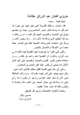 ‫ﻋﺯﻴﺯﻱ ﺍﻟﻔﻨﺎﻥ ﻋﺒﺩ ﺍﻟﺭﺯﺍﻕ ﻋﻜﺎﺸﺔ‬
                                     ‫ﺘﺤﻴﺔ ﻁﻴﺒﺔ.. ﻭﺒﻌﺩ،‬
‫ﻓﻘﺩ ﺘﺴﻠﻤﺕ ﺭﺴﺎﻟﺘﻙ ﺍﻟﻜﺭﻴﻤﺔ ﺍﻟﺘﻲ ﺘﻌﺒﺭ ﻓﻴﻬﺎ ﻋﻥ ﺤﻴﺭﺘـﻙ‬
‫ﺃﻤﺎﻡ ﻜل ﻤﺎ ﻴﺒﺩﻋﻪ ﻓﻨﺎﻨﻭ ﻤﺼﺭ ﺍﻟﻤﻌﺎﺼﺭﻭﻥ، ﺤﻴﺙ ﺇﻥ ﺒﻌﻀﻬﻡ‬
‫ﻴﻐﺭﻕ ﻓﻲ ﺍﻟﺘﺤﺩﻴﺙ ﻭﺍﻟﺘﻐﺭﻴﺏ ﺍﻟﺒﻌﻴﺩ ﻜل ﺍﻟﺒﻌـﺩ ﻋـﻥ ﻭﺍﻗﻌﻨـﺎ‬
‫ﻭﺘﺭﺍﺜﻨﺎ ﺍﻟﻌﻅﻴﻡ ﺍﻟﺫﻱ ﺘﺭﻜﻪ ﻟﻨﺎ ﺍﻷﺠـﺩﺍﺩ... ﻭﺍﻟـﺒﻌﺽ ﺍﻵﺨـﺭ‬
‫ﻴﻭﻏل ﻓﻲ ﺍﺴﺘﺨﺩﺍﻡ ﺍﻟﻤﻭﺭﻭﺜﺎﺕ ﺍﻟﺸﻌﺒﻴﺔ ﻁﻠﺒﺎ ﻓﻲ ﺇﻜﺴﺎﺏ ﻋﻤﻠﻪ‬
                      ‫ﺒﻌﻀﺎ ﻤﻥ ﺍﻷﺼﺎﻟﺔ ﻭﺍﻻﺘﺼﺎل ﺒﺎﻟﺠﺫﻭﺭ.‬
‫ﻭﺃﻅﻥ ﺃﻨﻨﻲ ﻜﺜﻴﺭﺍ ﻤﺎ ﺘﻌﺭﻀﺕ ﻟﻬﺫﻩ ﺍﻟﻘﻀﻴﺔ ﻓﻴﻤﺎ ﺃﻜﺘﺒﻪ ﻓـﻲ‬
‫ﺒﺎﺏ ﺃﻟﻭﺍﻥ، ﻭﺫﻜﺭﺕ ﺃﻥ ﺍﻟﻘﻀﻴﺔ ﺃﺒﻌﺩ ﻭﺃﻋﻤـﻕ ﺒﻜﺜﻴـﺭ ﻤـﻥ‬
‫ﺍﺴﺘﻌﺎﺩﺓ ﺒﻌﺽ ﻗﺸﻭﺭ ﺍﻟﻘﺩﻴﻡ ﻭﺍﻟﺤﺩﻴﺙ ﻭﺘﻘﺩﻴﻤﻬﺎ ﻋﻠﻰ ﺃﻨﻬﺎ ﺍﻟﺤل‬
   ‫ﺍﻷﻤﺜل ﻟﻤﺎ ﻴﻨﺒﻐﻲ ﺃﻥ ﻴﻜﻭﻥ ﻋﻠﻴﻪ ﺍﻟﻔﻥ ﺍﻟﻤﺼﺭﻱ ﺍﻟﻤﻌﺎﺼﺭ..‬
‫ﻭﻋﻠﻰ ﺃﻱ ﺤﺎل ﻓﻬﻲ ﻗﻀﻴﺔ ﺘﻘﻠﻕ ﻤﻌﻅﻡ ﺍﻟﻔﻨﺎﻨﻴﻥ ﺍﻟﺠـﺎﺩﻴﻥ..‬
‫ﻭﻜل ﻤﻨﻬﻡ ﻴﺠﺘﻬﺩ ﻋﻠﻰ ﻗﺩﺭ ﻓﻬﻤﻪ ﻭﻗﺩﺭﺍﺘﻪ.. ﻭﻤﺎ ﺯﺍﻟﺕ ﺍﻟﻤﺸﻜﻠﺔ‬
‫ﺤﺘﻰ ﺍﻵﻥ ﻟﻡ ﺘﺤل ﺍﻟﺤل ﺍﻟﺤﺎﺴﻡ، ﻭﺃﺭﺠﻭ ﺃﻥ ﻴﻜﻭﻥ ﻟـﻙ ﺭﺃﻱ‬
‫ﺘﻌﻴﻥ ﺒﻪ ﺯﻤﻼﺀﻙ ﻓﻲ ﻤﺠﺎل ﺍﻟﺒﺤﺙ ﻋﻥ ﺍﻷﺼـﺎﻟﺔ ﻭﺍﻟﺤﺩﺍﺜـﺔ‬
                         ‫ﻭﺘﻜﻭﻥ ﺒﺫﻟﻙ ﻗﺩ ﺃﺩﻴﺕ ﻋﻤﻼ ﻋﻅﻴﻤﺎ..‬
             ‫ﻭﺨﺘﺎ ‪‬ﺎ ﺃﺸﻜﺭﻙ ﻻﻫﺘﻤﺎﻤﻙ ﻭﺃﺭﺠﻭ ﻟﻙ ﺍﻟﺘﻭﻓﻴﻕ.‬
                                                 ‫ﻤ‬
        ‫ﺤﺴﻴﻥ ﺒﻴﻜﺎﺭ‬
       ‫٣٢/١/٠٩٩١‬
                      ‫- ١١ -‬
 