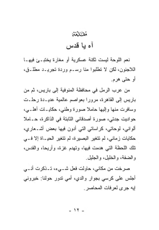 ‫‪‬‬
                    ‫ﺁﻩ ﻴﺎ ﻗﺩﺱ‬
‫ﻨﻌﻡ ﺍﻟﻠﻭﺤﺔ ﻟﻴﺴﺕ ﺜﻜﻨﺔ ﻋﺴﻜﺭﻴﺔ ﺃﻭ ﻤﻐﺎﺭﺓ ﻴﺨﺘﺒـﺊ ﻓﻴﻬـﺎ‬
‫ﺍﻟﻼﺠﺌﻭﻥ، ﻟﻜﻥ ﻻ ﺘﻁﻠﺒﻭﺍ ﻤﻨﺎ ﺭﺴـﻡ ﻭﺭﺩﺓ ﺘﺠﺭﻴـﺩ ﻤﻁﻠـﻕ،‬
                                           ‫ﺃﻭ ﺤﺘﻰ ﻫﺭﻡ.‬
‫ﻤﻥ ﻋﺭﺏ ﺍﻟﺭﻤل ﻓﻲ ﻤﺤﺎﻓﻅﺔ ﺍﻟﻤﻨﻭﻓﻴﺔ ﺇﻟﻰ ﺒﺎﺭﻴﺱ، ﺜﻡ ﻤﻥ‬
‫ﺒﺎﺭﻴﺱ ﺇﻟﻰ ﺍﻟﻘﺎﻫﺭﺓ، ﻤﺭﻭﺭﺍ ﺒﻌﻭﺍﺼﻡ ﻋﺎﻟﻤﻴﺔ ﻋﺩﻴـﺩﺓ ﺭﺤﻠـﺕ‬
                            ‫‪‬‬
‫ﻭﺴﺎﻓﺭﺕ ﻤﻨﻬﺎ ﻭﺇﻟﻴﻬﺎ ﺤﺎﻤﻼ ﺼﻭﺭﺓ ﻭﻁﻨﻲ، ﺤﻜﺎﻴـﺎﺕ ﺃﻫﻠـﻲ،‬
‫ﺤﻭﺍﺩﻴﺕ ﺠﺩﺘﻲ، ﺼﻭﺭﺓ ﺃﺼﺩﻗﺎﺌﻲ ﺍﻟﺜﺎﺒﺘﺔ ﻓﻲ ﺍﻟﺫﺍﻜﺭﺓ، ﺤـﺎﻤﻼ‬
‫ﺃﻟﻭﺍﻨﻲ، ﻟﻭﺤﺎﺘﻲ، ﻜﺭﺍﺴﺎﺘﻲ ﺍﻟﺘﻲ ﺃﺩﻭﻥ ﻓﻴﻬﺎ ﺒﻌﺽ ﺃﺸـﻌﺎﺭﻱ،‬
‫ﺤﻜﺎﻴﺎﺕ ﺯﻤﺎﻨﻲ، ﻟﻡ ﺘﺘﻐﻴﺭ ﺍﻟﺒﺼﻴﺭﺓ، ﻟﻡ ﺘﺘﻐﻴﺭ ﺍﻟﺤﻴـﺎﺓ ﺇﻻ ﻓـﻲ‬
‫ﺘﻠﻙ ﺍﻟﻠﺤﻅﺔ ﺍﻟﺘﻲ ‪‬ﺩﻤﺕ ﻓﻴﻬﺎ، ﻭﺘﻬﺩﻡ ﻏﺯﺓ، ﻭﺃﺭﻴﺤﺎ، ﻭﺍﻟﻘﺩﺱ،‬
                                    ‫ﻫ‬
                               ‫ﻭﺍﻟﻀﻔﺔ، ﻭﺍﻟﺨﻠﻴل، ﻭﺍﻟﺠﻠﻴل.‬
‫ﺼﺭﺨﺕ ﻤﻥ ﻤﻜﺎﻨﻲ، ﺤﺎﻭﻟﺕ ﻓﻌل ﺸـﻲﺀ، ﺘـﺫﻜﺭﺕ ﺃﻨـﻲ‬
‫ﺃﺠﻠﺱ ﻋﻠﻰ ﻜﺭﺴﻲ ﺒﺠﻭﺍﺭ ﻭﺍﻟﺩﻱ، ﺃﻤﻲ ﺘﺩﻭﺭ ﺤﻭﻟﻨﺎ: ﺨﺒﺭﻭﻨﻲ‬
                             ‫ﺇﻴﻪ ﺠﺭﻯ ﻟﻌﺭﻓﺎﺕ ﺍﻟﻤﺤﺎﺼﺭ.‬


                      ‫- ٢١ -‬
 