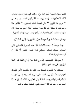 ‫ﻟﻜﻨﻬﺎ ﺸﻬﺎﺩﺓ ﻤﻬﻤﺔ ﺃﻤﺎﻡ ﺍﻟﺘﺎﺭﻴﺦ، ﻤﻭﻗﻑ ﻓﻲ ﺤﻴﺎﺓ ﺭﺴل ﺍﻟﻔـﻥ.‬
‫ﻟﺫﻟﻙ ﻻ ﺘﻁﻠﺒﻭﺍ ﻤﻨﺎ ﺭﺴﻡ ﻭﺭﺩﺓ ﺠﻤﻴﻠﺔ ﺒﺎﻟﻠﻭﻥ ﺍﻷﺤﻤـﺭ ﻭﻨﺤـﻥ‬
‫ﻻ ﻨﺭﻯ ﻫﺫﺍ ﺍﻟﻠﻭﻥ ﺇﻻ ﻋﻠﻰ ﺃﺠﺴﺎﺩ ﺃﺒﻨﺎﺀ ﻓﻠﺴﻁﻴﻥ. ﻻ ﺘﻁﻠﺒﻭﺍ ﻤﻨﺎ‬
‫ﺭﺴﻡ ﺘﺠﺭﻴﺩ ﻤﻁﻠﻕ ﺜﻡ ﺘﻜﺭﻤﻭﻥ ﺒﻴﻜﺎﺴﻭ ﻷﻨﻪ ﺭﺴﻡ ﺠﺭﻨﻴﻜﺎ. ﻫل‬
 ‫ﺸﻬﺩﺍﺀ ﺇﺴﺒﺎﻨﻴﺎ ﺃﺤﻕ ﺒﺎﻟﻨﺩﻭﺍﺕ ﻭﺒﺎﻟﺤﻭﺍﺭﺍﺕ ﻤﻥ ﺸﻬﺩﺍﺀ ﺍﻟﻘﺩﺱ؟‬

  ‫ﺠﻤﺎل ﻋﻜﺎﺸﺔ ﻭﺍﻟﻌﻭﺩﺓ ﻤﻥ ﺍﻟﺘﺠﺭﻴﺩ ﺇﻟﻰ ﺍﻟﺸﻜل‬
‫ﻭﺃﻨﺎ ﻭﺴﻁ ﻜل ﻫﺫﻩ ﺍﻷﺴﺌﻠﺔ، ﻜل ﻫﺫﻩ ﺍﻟﺤﻴﺭﺓ ﻴﻘﺎﻁﻌﻨﻲ ﺍﺒﻨﻲ‬
‫ﺍﻟﺼﻐﻴﺭ ﺠﻤﺎل ﻋﻜﺎﺸﺔ، ﻴﺴﺄﻟﻨﻲ ﻟﻤﺎﺫﺍ ﺘﺼﺭ ﻋﻠـﻰ ﺃﻥ ﺘﻜـﻭﻥ‬
                                      ‫ﻟﻭﺤﺎﺘﻙ ﻟﻭﻨﻴﺔ ﻓﻘﻁ؟‬
‫ﺍﺭﺴﻡ ﻁﻔل ﻓﻠﺴﻁﻴﻨﻲ ﻫﻴﺭﻭﺡ ﺍﻟﻤﺩﺭﺴﺔ ﺇﺯﺍﻱ ﺍﻟﻨﻬﺎﺭﺩﻩ ﻭﺇﺤﻨﺎ‬
                               ‫ﺃﻭل ﻴﻭﻡ ﻓﻲ ﺒﺩﺀ ﺍﻟﺩﺭﺍﺴﺔ؟!‬
‫ﺨﺠﻠﺕ ﻤﻥ ﻨﻔﺴﻲ، ﺨﺠﻠﺕ ﻤﻥ ﺍﻟﺘﺠﺭﻴﺩ ﻭﻨﺩﻤﺕ ﻷﻨﻲ ﻜﻨـﺕ‬
‫ﺃﻫﺭﺏ ﻭﺴﻁ ﺍﻷﻟﻭﺍﻥ ﻭﺃﻓﺘﺵ ﻋﻠﻰ ﺸﻲﺀ ﺃﻨﻀﻡ ﺒﻪ ﺇﻟـﻰ ﻜﺘﻴﺒـﺔ‬
‫ﺍﻟﻌﺎﻟﻤﻴﺔ، ﻭﻓﺠﺄﺓ ﻭﺠﺩﺕ ﺃﺴﺌﻠﺔ ﺍﺒﻨﻲ ﺘﻌﺫﺒﻨﻲ، ﻟﺫﻟﻙ ﻜـﺎﻥ ﻫـﺫﺍ‬
    ‫ﺍﻟﻤﻌﺭﺽ، ﻭﺴﻭﻑ ﺘﻜﻭﻥ ﻤﻌﺎﺭﻀﻲ ﺍﻟﻘﺎﺩﻤﺔ ﻋﻨﻙ ﻴﺎ ﻗﺩﺱ.‬




                      ‫- ٤١ -‬
 