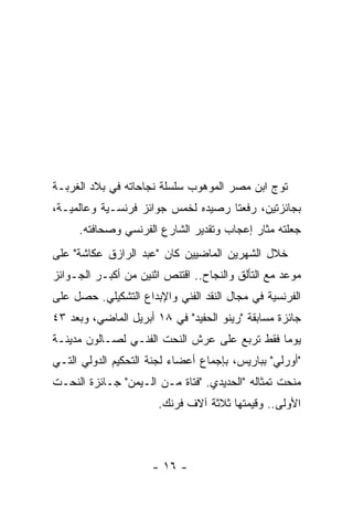 ‫ﺘﻭﺝ ﺍﺒﻥ ﻤﺼﺭ ﺍﻟﻤﻭﻫﻭﺏ ﺴﻠﺴﻠﺔ ﻨﺠﺎﺤﺎﺘﻪ ﻓﻲ ﺒﻼﺩ ﺍﻟﻐﺭﺒـﺔ‬
‫ﺒﺠﺎﺌﺯﺘﻴﻥ، ﺭﻓﻌﺘﺎ ﺭﺼﻴﺩﻩ ﻟﺨﻤﺱ ﺠﻭﺍﺌﺯ ﻓﺭﻨﺴـﻴﺔ ﻭﻋﺎﻟﻤﻴـﺔ،‬
     ‫ﺠﻌﻠﺘﻪ ﻤﺜﺎﺭ ﺇﻋﺠﺎﺏ ﻭﺘﻘﺩﻴﺭ ﺍﻟﺸﺎﺭﻉ ﺍﻟﻔﺭﻨﺴﻲ ﻭﺼﺤﺎﻓﺘﻪ.‬
‫ﺨﻼل ﺍﻟﺸﻬﺭﻴﻥ ﺍﻟﻤﺎﻀﻴﻴﻥ ﻜﺎﻥ "ﻋﺒﺩ ﺍﻟﺭﺍﺯﻕ ﻋﻜﺎﺸﺔ" ﻋﻠﻰ‬
‫ﻤﻭﻋﺩ ﻤﻊ ﺍﻟﺘﺄﻟﻕ ﻭﺍﻟﻨﺠﺎﺡ.. ﺍﻗﺘﻨﺹ ﺍﺜﻨﻴﻥ ﻤﻥ ﺃﻜﺒـﺭ ﺍﻟﺠـﻭﺍﺌﺯ‬
‫ﺍﻟﻔﺭﻨﺴﻴﺔ ﻓﻲ ﻤﺠﺎل ﺍﻟﻨﻘﺩ ﺍﻟﻔﻨﻲ ﻭﺍﻹﺒﺩﺍﻉ ﺍﻟﺘﺸﻜﻴﻠﻲ. ﺤﺼل ﻋﻠﻰ‬
‫ﺠﺎﺌﺯﺓ ﻤﺴﺎﺒﻘﺔ "ﺭﻴﻨﻭ ﺍﻟﺤﻔﻴﺩ" ﻓﻲ ٨١ ﺃﺒﺭﻴل ﺍﻟﻤﺎﻀﻲ، ﻭﺒﻌﺩ ٣٤‬
‫ﻴﻭﻤﺎ ﻓﻘﻁ ﺘﺭﺒﻊ ﻋﻠﻰ ﻋﺭﺵ ﺍﻟﻨﺤﺕ ﺍﻟﻔﻨـﻲ ﻟﺼـﺎﻟﻭﻥ ﻤﺩﻴﻨـﺔ‬
‫"ﺃﻭﺭﻟﻲ" ﺒﺒﺎﺭﻴﺱ، ﺒﺈﺠﻤﺎﻉ ﺃﻋﻀﺎﺀ ﻟﺠﻨﺔ ﺍﻟﺘﺤﻜﻴﻡ ﺍﻟﺩﻭﻟﻲ ﺍﻟﺘـﻲ‬
‫ﻤﻨﺤﺕ ﺘﻤﺜﺎﻟﻪ "ﺍﻟﺤﺩﻴﺩﻱ. "ﻓﺘﺎﺓ ﻤـﻥ ﺍﻟـﻴﻤﻥ" ﺠـﺎﺌﺯﺓ ﺍﻟﻨﺤـﺕ‬
                       ‫ﺍﻷﻭﻟﻰ.. ﻭﻗﻴﻤﺘﻬﺎ ﺜﻼﺜﺔ ﺁﻻﻑ ﻓﺭﻨﻙ.‬



                     ‫- ٦١ -‬
 