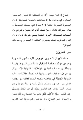 ‫ﻨﺠﺎﺡ ﻓﺭﻋﻭﻥ ﻤﺼﺭ ﺃﻏﺭﻯ ﺍﻟﺼﺤﻑ ﺍﻟﻔﺭﻨﺴﻴﺔ ﻭﺍﻟﻌﺭﺒﻴـﺔ‬
‫ﺍﻟﺼﺎﺩﺭﺓ ﻓﻲ ﺒﺎﺭﻴﺱ ﺒﺈﻓﺭﺍﺩ ﻤﺴﺎﺤﺎﺕ ﻭﺍﺴـﻌﺔ ﻟﻠﺤـﺩﻴﺙ ﻋـﻥ‬
‫ﺍﻟﻤﻌﺠﺯﺓ ﺍﻟﻤﺼﺭﻴﺔ ﺍﻟﺸﺎﺒﺔ )٢٢ ﺴﻨﺔ( ﺍﻟﺘﻲ ﺴﺤﺒﺕ ﺍﻟﺒﺴـﺎﻁ –‬
‫ﺨﻼل ﺴﻨﻭﺍﺕ ﻗﻼﺌل – ﻤﻥ ﺘﺤﺕ ﺃﻗﺩﺍﻡ ﺍﻟﻔﺭﻨﺴﻴﻴﻥ ﻭﻏﻴﺭﻫﻡ ﻤﻥ‬
‫ﺃﺼﺤﺎﺏ ﺍﻟﺠﻨﺴﻴﺎﺕ ﺍﻷﺨﺭﻯ ﺍﻟﻤﻘﻴﻤﺔ ﺒﻴﻨﻬﻡ. ﻨﺸﺭﺕ ﻋـﻥ ﺍﺒـﻥ‬
‫ﺍﻟﻨﻴل ﺍﻟﻤﻭﻫﻭﺏ ﺘﺤﺕ ﻋﻨـﻭﺍﻥ "ﻋﻜﺎﺸـﺔ ﺍﻟﻤﺼـﺭﻱ ﺼـﺎﺌﺩ‬
                                              ‫ﺍﻟﺠﻭﺍﺌﺯ".‬

                                         ‫ﺴﺭ ﺍﻟﺘﻔﻭﻕ:‬
‫ﺼﺎﺌﺩ ﺍﻟﺠﻭﺍﺌﺯ ﺍﻟﻤﺼﺭﻱ ﺘﺨﺭﺝ ﻓﻲ ﻜﻠﻴﺎﺕ ﺍﻟﻔﻨﻭﻥ ﺍﻟﻤﺼﺭﻴﺔ‬
‫ﻭﻫﻭ ﻤﻥ ﻤﻭﺍﻟﻴﺩ ﻤﺤﺎﻓﻅﺔ ﺍﻟﻤﻨﻭﻓﻴﺔ. ﻨﺸـﺄ ﻓـﻲ ﺃﺴـﺭﺓ ﺭﻴﻔﻴـﺔ‬
‫ﺒﺴﻴﻁﺔ. ﺯﺭﻋﺕ ﻓﻴﻪ ﺍﻟﻤﺒﺎﺩﺉ ﻭﺍﻷﺨﻼﻗﻴﺎﺕ ﺍﻟﺸﺭﻗﻴﺔ ﺍﻷﺼـﻴﻠﺔ.‬
‫ﻭﺭﻏﻡ ﻜل ﺇﻏﺭﺍﺀﺍﺕ ﺍﻟﻐﺭﺏ ﻭﺇﺒﻬﺎﺭﺍﺘﻪ ﺍﺤﺘﻔﻅ ﻋﻜﺎﺸﺔ ﺒﺴـﻤﺎﺘﻪ‬
‫ﺍﻟﺸﺭﻗﻴﺔ ﺍﻟﺠﻤﻴﻠﺔ ﻓﻲ ﺇﺒﺩﺍﻋﺎﺘﻪ ﻭﺤﻴﺎﺘﻪ ﺃﻴﻀﺎ، ﻓﻜﺎﻨﺕ ﺴﺭ ﻨﺠﺎﺤﻪ‬
‫ﺍﻟﺩﺍﺌﻡ ﻭﻫﻭ ﺭﺏ ﻷﺴﺭﺓ ﺼﻐﻴﺭﺓ ﻤﻜﻭﻨﺔ ﻤﻥ ﺯﻭﺠﺔ ﻤﻐﺭﺒﻴﺔ ﻭﺍﺒﻥ‬
‫ﺼﻐﻴﺭ ﺃﺴﻤﺎﻩ ﺠﻤﺎل ﻋﺒﺩ ﺍﻟﻨﺎﺼﺭ ﺘﺨﻠﻴﺩﺍ ﻟﻠﺯﻋﻴﻡ ﺍﻟﺨﺎﻟﺩ ﺠﻤـﺎل‬
‫ﻋﺒﺩ ﺍﻟﻨﺎﺼﺭ ﻤﺜﻠﻪ ﺍﻷﻋﻠﻰ ﺍﻟﺫﻱ ﺘﻌﻠﻡ ﻤﻨﻪ ﺍﻟﺘﺤـﺩﻱ ﻭﺍﻟﻜﺭﺍﻤـﺔ‬
‫ﻭﺍﻹﺼﺭﺍﺭ ﻋﻠﻰ ﺍﻟﻨﺠﺎﺡ، ﻭﻫﻭ ﺤﺭﻴﺹ ﻋﻠﻰ ﺘﺭﺒﻴﺔ ﺍﺒﻨﻪ ﻋﻠـﻰ‬


                      ‫- ٧١ -‬
 