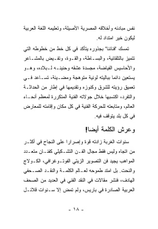 ‫ﻨﻔﺱ ﻤﺒﺎﺩﺌﻪ ﻭﺃﺨﻼﻗﻪ ﺍﻟﻤﺼﺭﻴﺔ ﺍﻷﺼﻴﻠﺔ، ﻭﺘﻌﻠﻴﻤﻪ ﺍﻟﻠﻐﺔ ﺍﻟﻌﺭﺒﻴﺔ‬
                                     ‫ﻟﻴﻜﻭﻥ ﺨﻴﺭ ﺍﻤﺘﺩﺍﺩ ﻟﻪ.‬
‫ﺘﻤﺴﻙ "ﻓﻨﺎﻨﻨﺎ" ﺒﺠﺫﻭﺭﻩ ﻴﺘﺄﻜﺩ ﻓﻲ ﻜل ﺨﻁ ﻤﻥ ﺨﻁﻭﻁﻪ ﺍﻟﺘﻲ‬
‫ﺘﺘﻤﻴﺯ ﺒﺎﻟﺘﻠﻘﺎﺌﻴﺔ، ﻭﺍﻟﺒﺴـﺎﻁﺔ، ﻭﺍﻟﻘـﻭﺓ، ﻭﺘﻔـﻴﺽ ﺒﺎﻟﻤﺸـﺎﻋﺭ‬
‫ﻭﺍﻷﺤﺎﺴﻴﺱ ﺍﻟﻔﻴﺎﻀﺔ، ﻤﺠﺴﺩﺓ ﻋﺸﻘﻪ ﻭﺤﻨﻴﻨـﻪ ﻟـﺒﻼﺩﻩ، ﻭﻫـﻭ‬
‫ﻴﺴﺘﻌﻴﻥ ﺩﺍﺌﻤﺎ ﺒﺒﺎﻟﻴﺘﻪ ﻟﻭﻨﻴﺔ ﻤﺘﻭﻫﺠﺔ ﻭﻤﻀـﻴﺌﺔ، ﺘﺴـﺎﻋﺩ ﻓـﻲ‬
‫ﺘﻌﻤﻴﻕ ﺭﺅﻴﺘﻪ ﻟﻠﺸﺭﻕ ﻭﻜﻨﻭﺯﻩ ﻭﺘﻘﺩﻴﻤﻬﺎ ﻓﻲ ﺇﻁﺎﺭ ﻤﻥ ﺍﻟﺤﺩﺍﺜـﺔ‬
‫ﻭﺍﻟﺘﻔﺭﺩ، ﺍﻜﺘﺴﺒﻬﺎ ﺨﻼل ﺠﻭﻻﺘﻪ ﺍﻟﻔﻨﻴﺔ ﺍﻟﻤﺘﻜﺭﺭﺓ ﻟﻤﻌﻅﻡ ﺃﻨﺤـﺎﺀ‬
‫ﺍﻟﻌﺎﻟﻡ، ﻭﻤﺘﺎﺒﻌﺘﻪ ﻟﻠﺤﺭﻜﺔ ﺍﻟﻔﻨﻴﺔ ﻓﻲ ﻜل ﻤﻜﺎﻥ ﻭﺇﻗﺎﻤﺘﻪ ﻟﻠﻤﻌﺎﺭﺽ‬
                                    ‫ﻓﻲ ﻜل ﺒﻠﺩ ﻴﺘﻭﻗﻑ ﻓﻴﻪ.‬

                               ‫ﻭﻋﺭﺵ ﺍﻟﻜﻠﻤﺔ ﺃﻴﻀﺎ!‬
‫ﺴﻨﻭﺍﺕ ﺍﻟﻐﺭﺒﺔ ﺯﺍﺩﺘﻪ ﻗﻭﺓ ﻭﺇﺼﺭﺍﺭﺍ ﻋﻠﻰ ﺍﻟﻨﺠﺎﺡ ﻓﻲ ﺃﻜﺜـﺭ‬
‫ﻤﻥ ﺍﺘﺠﺎﻩ ﻭﻟﻴﺱ ﻓﻘﻁ ﻤﺠﺎل ﺍﻟﻔـﻥ ﺍﻟﺘﺸـﻜﻴﻠﻲ ﻜﻔﻨـﺎﻥ ﻤﺘﻌـﺩﺩ‬
‫ﺍﻟﻤﻭﺍﻫﺏ ﻴﺠﻴﺩ ﻓﻥ ﺍﻟﺘﺼﻭﻴﺭ ﺍﻟﺯﻴﺘﻲ ﺍﻟﻔﻭﺘـﻭﻏﺭﺍﻓﻲ، ﺍﻟﻜـﻭﻻﺝ‬
‫ﻭﺍﻟﻨﺤﺕ. ﺒل ﺍﻤﺘﺩ ﻁﻤﻭﺤﻪ ﻟﻌـﺎﻟﻡ ﺍﻟﻜﻠﻤـﺔ ﻭﺍﻟﻨﻘـﺩ ﺍﻟﺼـﺤﻔﻲ‬
‫ﺍﻟﻬﺎﺩﻑ، ﻓﻨﺸﺭ ﻤﻘﺎﻻﺕ ﻓﻲ ﺍﻟﻨﻘﺩ ﺍﻟﻔﻨﻲ ﻓﻲ ﺍﻟﻌﺩﻴﺩ ﻤﻥ ﺍﻟﺼﺤﻑ‬
‫ﺍﻟﻌﺭﺒﻴﺔ ﺍﻟﺼﺎﺩﺭﺓ ﻓﻲ ﺒﺎﺭﻴﺱ، ﻭﻟﻡ ﺘﻤﺽ ﺇﻻ ﺴـﻨﻭﺍﺕ ﻗﻼﺌـل‬


                      ‫- ٨١ -‬
 